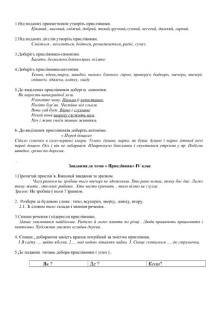 1.Від поданих прикметників утворіть прислівники.
Цікавий , високий, свіжий, добрий, тихий,зручний,сумний, веселий, далекий, гарний.
2.Від поданих дієслів утворіть прислівники.
Сміється , веселиться, боїться, розважається, радіє, сумує.
3.Доберіть прислівники-синоніми.
Багато, безмежно,боязно,враз, всіляко
4.Доберіть прислівники-антоніми.
Темно, вдень,зверху, швидко, низько, близько, гарно, праворуч, бадьоро, звечора, ввечері,
опівночі, здалека, влітку, ззаду.
5.До виділених прислівників доберіть синоніми.
Як парость виноградної лози.
Плекайте мову. Пильно й непостанно
Політь бур’ян. Чистіше від сльози
Вона хай буде. Вірно і слухняно
Нехай вона щоразу служить вам,
Хоч і живе своїм живим життям.
6. До виділених прислівників доберіть антоніми.
« Перед дощем»
Сідало сонечко в сизо-червоні хмари. Темно, душно, парко, як буває душно і парно літньої ночі
перед дощем. Ось і він не забарився. Шварконула блискавка і спустилася стрілою у яр. Побігли
швидко, грізно по дорогах.
.
Завдання до теми « Прислівник» IV клас
1.Прочитай прислів’я. Виконай завдання за зразком.
Чого ранком не зробиш того ввечері не здоженеш. Хто рано встає, тому бог дає. Легко
тому жити , хто вміє робити . Хто часто кричить , того ніхто не слухає .
Зразок: Не зробиш ( коли ? )ранком.
2. Розбери за будовою слова : тихо, всупереч, зверху, довіку, вгору.
2.1. Зі словом тихо склади і запиши речення.
3.Спиши речення і підкресли прислівники.
Панас хвилювався найбільше. Радісно й легко пливти по річці . Люди працюють працьовито і
невтомно. Художник уважно оглядав дерева.
4. Спиши , добираючи замість крапок потрібний за змістом прислівник.
1.В садку …. цвіте яблуня. 2…. над водою літають чайки. 3. Сонце скотилося …. до струмочка.
5.До поданих питань добери прислівники ( усно ) .
Як ? Де ? Коли?
 