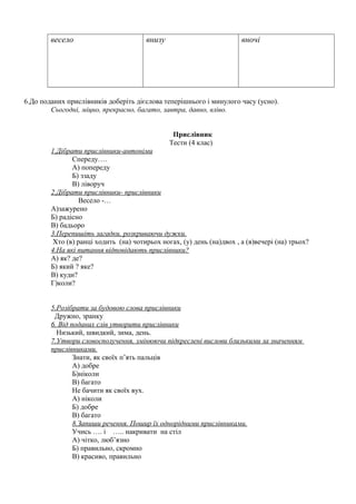 весело внизу вночі
6.До поданих прислівників доберіть дієслова теперішнього і минулого часу (усно).
Сьогодні, міцно, прекрасно, багато, завтра, давно, вліво.
Прислівник
Тести (4 клас)
1.Дібрати прислівники-антоніми
Спереду….
А) попереду
Б) ззаду
В) ліворуч
2.Дібрати прислівники- прислівники
Весело -…
А)зажурено
Б) радісно
В) бадьоро
3.Перепишіть загадки, розкриваючи дужки.
Хто (в) ранці ходить (на) чотирьох ногах, (у) день (на)двох , а (в)вечері (на) трьох?
4.На які питання відповідають прислівники?
А) як? де?
Б) який ? яке?
В) куди?
Г)коли?
5.Розібрати за будовою слова прислівники
Дружно, зранку
6. Від поданих слів утворити прислівники
Низький, швидкий, зима, день.
7.Утвори словосполучення, змінюючи підкреслені вислови близькими за значенням
прислівниками.
Знати, як своїх п’ять пальців
А) добре
Б)ніколи
В) багато
Не бачити як своїх вух.
А) ніколи
Б) добре
В) багато
8.Запиши речення. Пошир їх однорідними прислівниками.
Учись …. і ….. накривати на стіл
А) чітко, люб’язно
Б) правильно, скромно
В) красиво, правильно
 
