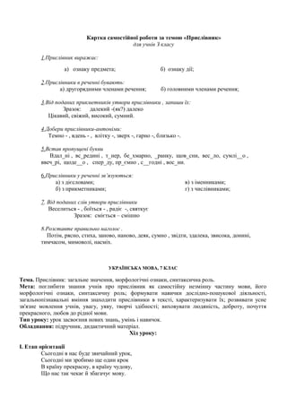 Картка самостійної роботи за темою «Прислівник»
для учнів З класу
1.Прислівник виражає:
а) ознаку предмета; б) ознаку дії;
2.Прислівники в реченні бувають:
а) другорядними членами речення; б) головними членами речення;
3.Від поданих прикметників утвори прислівники , запиши їх:
Зразок: далекий -(як?) далеко
Цікавий, свіжий, високий, сумний.
4.Добери прислівники-антоніми:
Темно - , вдень - , влітку -, зверх -, гарно -, близько -.
5.Встав пропущені букви
Вдал_ні , вс_редині , т_нер, бе_хмарно, _ранку, щов_сни, вес_ло, сумлі__о ,
ввеч_рі, щоде__о , спер_ду, пр_ємно , с__годні , вос_ни.
6.Прислівники у реченні зв’язуються:
а) з дієсловами; в) з іменниками;
б) з прикметниками; г) з числівниками;
7. Від поданих слів утвори прислівники
Веселиться - , боїться - , радіє -, святкує
Зразок: сміється – смішно
8.Розставте правильно наголос .
Потім, рясно, стиха, заново, наново, деяк, сумно , звідти, здалека, звисока, донині,
тимчасом, мимоволі, насміх.
УКРАЇНСЬКА МОВА, 7 КЛАС
Тема. Прислівник: загальне значення, морфологічні ознаки, синтаксична роль.
Мета: поглибити знання учнів про прислівник як самостійну незмінну частину мови, його
морфологічні ознаки, синтаксичну роль; формувати навички дослідно-пошукової діяльності,
загальнопізнавальні вміння знаходити прислівники в тексті, характеризувати їх; розвивати усне
зв'язне мовлення учнів, увагу, уяву, творчі здібності; виховувати людяність, доброту, почуття
прекрасного, любов до рідної мови.
Тип уроку: урок засвоєння нових знань, умінь і навичок.
Обладнання: підручник, дидактичний матеріал.
Хід уроку:
І. Етап орієнтації
Сьогодні в нас буде звичайний урок,
Сьогодні ми зробимо ще один крок
В країну прекрасну, в країну чудову,
Що нас так чекає й збагачує мову.
 