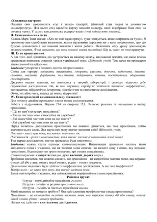 «Хвилинка настрою»
Оцінити своє самопочуття «тут і тепер» (настрій, фізичний стан тощо) за допомогою
«кольоротесту». Для цього слід наклеїти картку певного кольору, який відображає Ваш стан на
початку уроку. У цьому вам допоможе експрес-зошит (учні підписують зошити).
ІІ. Етап визначення мети
Колись Марк Твен сказав: «Хто не знає куди прямує, дуже здивується, якщо потрапить не туди». Я
пропоную вам спробувати визначити, якими науковими дорогами ми з вами попрямуємо, про що
будемо дізнаватися і що повинні вивчити і вміти робити. Визначити мету уроку допоможуть
експрес-зошити. (Учні читають, що вони повинні знати та вміти). Що ж, нам є до чого прагнути.
ІІІ. Етап проектування
А для того, щоб дізнатися, що зустрінеться на нашому шляху, ми повинні згадати, над якою темою
працювали впродовж останніх уроків української мови. (Відповідь учнів) Тож зараз ми проведемо
лінгвістичний калейдоскоп.
Завдання: утворити з поданих дієслів дієприслівники.
Слова для турніру: надихати, працювати, говорити, слухати, довести, відпочити, долати,
сховати, мислити, фарбувати, пам’ятати, відкривати, вітати, посміхнутися, обороняти,
спостерігати.
Дякуючи вашим знанням, ми опинились у творчій лабораторії, і сьогодні відчуємо себе
справжніми дослідниками. Ви, як юні науковці, спробуєте здійснити лексичне, морфологічне,
синтаксичне, міфологічне, історичне, лінгвістичне та стилістичне дослідження.
Отож, не гаймо часу, вперед до нових відкриттів!
ІV. Етап організації виконання плану діяльності
Для початку давайте проведемо з вами мовне спостереження.
Робота з підручником. Вправа 274 на сторінці 153. Читаємо речення та знаходимо в ньому
прислівник.
- Що ви пам’ятаєте про прислівник?
- Яка це частина мови самостійна чи службова?
- Які самостійні частини мови ви ще знаєте?
- Які службові частини мови ви ще знаєте?
Перед початком дослідження прислівника ми повинні дізнатися, що таке прислівник, тобто
значення цього слова. Яка наука про мову вивчає значення слів? (Відповідь учнів)
Лексика – наука про мову, яка вивчає значення слів.
Лексикологія – розділ мовознавства, який вивчає лексику (словниковий склад мови).
Тож перше дослідження, яке ми проведемо буде лексичним.
Завдання: кожна група отримує словосполучення. Визначивши правильно частину мови
виділеного слова і згадавши, що ця частина мови означає, ви назвете одну з ознак, яку виражає
прислівник. Відповідно три групи визначать три ознаки прислівника.
Словосполучення: говорити швидко, дуже високий, дорога вперед.
Зробивши висновок, ми можемо сказати, що прислівник – це самостійна частина мови, яка виражає
ознаку дії або стану, ознаку іншої ознаки, рідше – ознаку предмета.
Далі нашим завданням буде здійснити морфологічне дослідження. А що таке морфологія?
Морфологія – це наука про мову, яка вивчає частини мови.
Зараз нам потрібно з’ясувати, яка найважливіша морфологічна ознака прислівника.
Робота в групах
І група – провідміняйте прислівник голосно
ІІ група – змініть за родами прислівник тихо
ІІІ група – змініть за числами прислівник високо
Який висновок ми можемо зробити? Яка найголовніша морфологічна ознака прислівника?
Прислівник – це самостійна незмінна частина мови, яка виражає ознаку дії або стану, ознаку
іншої ознаки, рідше – ознаку предмета.
Настав час здійснити синтаксичне дослідження.
 