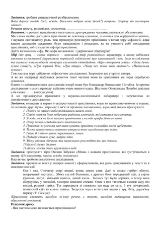 Завдання: зробити синтаксичний розбір речення.
Вода дорогу знайде (де?) всюди. Василько вибрав шлях (який?) направо. Згарячу він наговорив
зайвого.
Речення просте, розповідне, неокличне, ……………………………….
Висновок: у реченні прислівники виступають другорядними членами, переважно обставинами.
Ми з вами щойно дослідили прислівник як лексичну одиницю, дізналися про морфологічні ознаки,
з’ясували синтаксичну роль, тож пропоную розглянути прислівник з точки зору міфології, адже
вашим домашнім завданням було намалювати і розказати, як ви уявляєте собі походження
прислівника, тобто скласти міф про прислівник.
Дайте визначення міфу. Які міфи ми вивчали з української літератури?
Міф (від грец. — слово, переказ) — невеликий твір розповідного характеру, в якому відбилися
уявлення колективної (переважно первісної) свідомості про навколишній світ, його походження
та систему взаємозв'язків значущих елементів світобудови. «Про створення землі», «Чому буває
сумне сонце?», «Про зоряний Віз», «Про вітер», «Чому пес живе коло людини?», «Неопалима
купина»
Тож настала пора здійснити міфологічне дослідження. Запрошую вас у крісло автора.
А як же насправді відбувався розвиток такої частина мови як прислівник ми зараз спробуємо
дізнатися.
Одним із найвизначніших дослідників історії мови був Олександр Опанасович Потебня. Історичне
дослідження з цього приводу здійснив учень вашого класу. Від імені Олександра Потебні декілька
слів скаже ……. (виступ учня)
А ми продовжуємо працювати у науково-дослідницькій лабораторії і переходимо до
лінгвістичного дослідження.
Завдання: виписати із вправи у експрес-зошиті прислівники, якщо ви правильно виконаєте вправу,
то склавши другі букви, отримаєте ім’я та прізвище письменниці, вірш якої згодом прослухаєте.
1. Пообіч до самого неба підіймались важкі скелі.
2. Скрізь можна було побачити радісних хлопчаків, які каталися на санчатах.
3. Усюди можна було почути привітання з нагоди професійного свята.
4. Лікар почав оглядати його занепокоєно.
5. Прилітає зозуленька над ними кувати, прилітає соловейко вночі щебетати.
6. Тільки зелена низька озимина навкруги току нагадувала про осінь.
7. Голос її дзвінко лунав, переливався, линув.
8. Надворі стояло сухе, жарке літо.
9. Збоку стояла дівчина, яка намагалась розгледіти те, що діялось.
10.Було їх дуже багато.
11.Якось лелеки довго кружляли в небі.
Завдання: прослухати вірш Оксани Забужко «Мова» і назвати прислівники, які зустрічаються в
ньому. (По-кленовому, навіки, всюди, повсякчас)
Настав час зробити стилістичне дослідження.
Завдання: прочитати текст у експрес-зошиті і сформулювати, яка роль прислівників у тексті та в
мовленні взагалі?
Ось і сад. Спочатку старі вишні, купка диких слив. Далі в неладі горбаті яблуні,
покручений частокіл... Збоку густий бузинник, з другого боку городжений пліт, а скрізь
кропива, лопух, кінський щавель, дикий хміль... Колись тут були доріжки, а тепер вони
обернулись у звичайні, химерно виведені стежки. Одна з них тягнеться вздовж саду під
високі, розлогі горіхи. Тут перехрестя зі стежкою, що веде до хати, й тут почорнілий,
похилений стіл та кілька лавиць. Звідусіль через віття слив видно стару, білу, дерев'яну
церкву (У. Самчук).
(Прислівник служить засобом зв’язку речень у тексті, засобом підвищення виразності,
образності мовлення)
Підсумок уроку
- Яка частина мови називається прислівником?
 