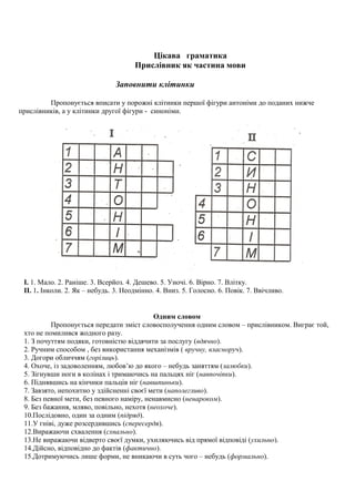 Цікава граматика
Прислівник як частина мови
Заповнити клітинки
Пропонується вписати у порожні клітинки першої фігури антоніми до поданих нижче
прислівників, а у клітинки другої фігури - синоніми.
I. 1. Мало. 2. Раніше. 3. Всерйоз. 4. Дешево. 5. Уночі. 6. Вірно. 7. Влітку.
II. 1. Інколи. 2. Як – небудь. 3. Неодмінно. 4. Вниз. 5. Голосно. 6. Повік. 7. Ввічливо.
Одним словом
Пропонується передати зміст словосполучення одним словом – прислівником. Виграє той,
хто не помилився жодного разу.
1. З почуттям подяки, готовністю віддячити за послугу (вдячно).
2. Ручним способом , без використання механізмів ( вручну, власноруч).
3. Догори обличчям (горілиць).
4. Охоче, із задоволенням, любов’ю до якого – небудь заняттям (залюбки).
5. Зігнувши ноги в колінах і тримаючись на пальцях ніг (навпочіпки).
6. Піднявшись на кінчики пальців ніг (навшпиньки).
7. Завзято, непохитно у здійсненні своєї мети (наполегливо).
8. Без певної мети, без певного наміру, ненавмисно (ненароком).
9. Без бажання, мляво, повільно, нехотя (неохоче).
10.Послідовно, один за одним (підряд).
11.У гніві, дуже розсердившись (спересердя).
12.Виражаючи схвалення (схвально).
13.Не виражаючи відверто своєї думки, ухиляючись від прямої відповіді (ухильно).
14.Дійсно, відповідно до фактів (фактично).
15.Дотримуючись лише форми, не вникаючи в суть чого – небудь (формально).
 