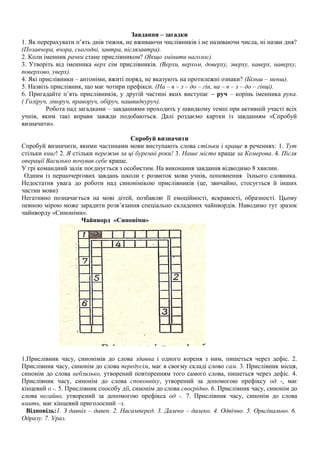 Завдання – загадки
1. Як перерахувати п’ять днів тижня, не вживаючи числівників і не називаючи числа, ні назви дня?
(Позавчора, вчора, сьогодні, завтра, післязавтра).
2. Коли іменник рачки стане прислівником? (Якщо змінити наголос).
3. Утворіть від іменника верх сім прислівників. (Верхи, верхом, доверху, зверху, наверх, наверху,
поверхово, уверх).
4. Які прислівники – антоніми, вжиті поряд, не вказують на протилежні ознаки? (Більш – менш).
5. Назвіть прислівник, що має чотири префікси. (На – в – з – до – гін, на – в – з – до – гінці).
6. Пригадайте п’ять прислівників, у другій частині яких виступає – руч – корінь іменника рука.
( Голіруч, ліворуч, праворуч, обіруч, нашвидкуруч).
Робота над загадками – завданнями проходить у швидкому темпі при активній участі всіх
учнів, яким такі вправи завжди подобаються. Далі роздаємо картки із завданням «Спробуй
визначити».
Спробуй визначити
Спробуй визначити, якими частинами мови виступають слова стільки і краще в реченнях: 1. Тут
стільки книг! 2. Я стільки пережив за ці буремні роки! 3. Наше місто краще за Кемерова. 4. Після
операції Василько почував себе краще.
У грі командний залік поєднується з особистим. На виконання завдання відводимо 8 хвилин.
Одним із першочергових завдань школи є розвиток мови учнів, поповнення їхнього словника.
Недостатня увага до роботи над синонімікою прислівників (це, звичайно, стосується й інших
частин мови)
Негативно позначається на мові дітей, позбавляє її емоційності, яскравості, образності. Цьому
певною мірою може зарадити розв’язання спеціально складених чайнвордів. Наводимо тут зразок
чайнворду «Синоніми».
Чайнворд «Синоніми»
1.Прислівник часу, синонімів до слова здавна і одного кореня з ним, пишеться через дефіс. 2.
Прислівник часу, синонім до слова передусім, має в своєму складі слово сам. 3. Прислівник місця,
синонім до слова неблизько, утворений повторенням того самого слова, пишеться через дефіс. 4.
Прислівник часу, синонім до слова споконвіку, утворений за допомогою префіксу од -, має
кінцевий о -. 5. Прислівник способу дії, синонім до слова своєрідно. 6. Прислівник часу, синонім до
слова негайно, утворений за допомогою префікса од -. 7. Прислівник часу, синонім до слова
вмить, має кінцевий приголосний –з.
Відповідь:1. З давніх – давен. 2. Насамперед. 3. Далеко – далеко. 4. Одвічно. 5. Оригінально. 6.
Одразу. 7. Ураз.
 