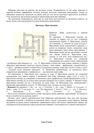 Чайнворд креслимо на картках, які роздаємо учням. Попереджуємо їх, що дефіс пишеться в
окремій клітинці; зафарбована клітинка позначає роздільне написання прислівників. Умову до
чайнворда заздалегідь записуємо на дошці, щоб усі діти могли одночасно приступити до роботи.
Учні змагаються, яка команда швидше й правильніше розв’яже чайнворд.
На закінчення попереджуємо дітей про те, щоб вони підготувалися до наступного заняття, на
якому йтиме мова про розряди й ступені порівняння прислівників.
Кросворд «Прислівників»
Примітка. Дефіс записується в окремій
клітинці.
По вертикалі. 1. Прислівник способу дії,
синонім до виразу сам на сам, утворений
повторенням кореня. 4. Прислівник способу
дії з кінцевим –а, синонім до слова похмуро.5.
Прислівник місця, однозначний з виразом « з
шахти на поверхню землі», виняткове слово
щодо правопису серед інших прислівників. 7.
Прислівник місця, що має дві основи і означає
«по обидва боки».10. Прислівник часу,
означає «у той день, коли відбувається дія».
11. Прислівник способу дії, утворений
повторенням того самого слова, співвідносний
з російським прислівником еле – еле. 12. Прислівник ступеня або міри ознаки, виняток із правил
правопису прислівників, пишеться трьома словами, з яких перше – прийменник, синонімічний до
в, друге – прізвище відомого співака Отса в називному відмінку, якщо його читати з кінця, а третє
– останній склад іменника бюрократ. 14. Закінчення прикметників, за допомогою якого
утворюються прислівники з префіксом по - , що пишеться через дефіс.
По горизонталі. 2. Прислівник часу, синонім до іноді. 3. Прислівник способу дії, утворений
повторенням того самого кореня, в російській мові йому відповідає вираз плечо к плечу. 6.
Прислівник способу дії, утворений за допомогою трьох префіксів від основи прикметника косий. 8.
Прислівник способу дії, до складу якого входять іменники пан та брат і префікс. 9. Вищий ступінь
прислівника способу дії, що є антонімом до слова добре. 10. Прислівник часу, співвідносний з
російським прислівником сначала. 13. Прислівник часу, антонім до слова зранку.
Відповіді: По вертикалі: 1. Віч – на – віч. 4. Спідлоба. 5. На – гора. 7. Обабіч. 10. Сьогодні. 11.
Ледве – ледве. 12. У сто крат. 14. – ому. По горизонталі: 2. Інколи. 3. Пліч – о – пліч. 6. Навскоси.
8. Запанібрата. 9. Гірше. 10. Спочатку. 13. Звечора.
Після цього завдання пропонуємо учням повторити вдома правопис прислівників. Ці відомості
будуть потрібні на наступному занятті.
Останнє, третє заняття присвячується темі «Правопис прислівників». Над нею учні частково
працювали й раніше, з’ясовуючи в основному прості, відомі з молодших класів правила. Кожний
вид роботи на цьому занятті передбачає опрацювання одного або кількох правописних правил, які
повторюються безпосередньо перед відповідною вправою і застосовуються у процесі виконання її.
Гра «Сходи»
 