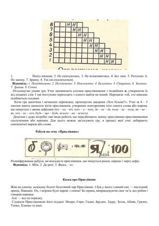 1. Попід вікнами. 2. Не скінчуючись. 3. Не вгомоняючись. 4. Без змін. 5. Ретельно. 6.
По закону. 7. Зранку. 8. Уві сні.(посміхатися).
Відповідь: 1. Попідвіконню. 2. Нескінченно. 3. Невгомонно. 4. Беззмінно. 5. Старанно. 6. Законно.
7. Зрання. 8. Сонно.
Оголошуємо умови гри. Учні заповнюють клітини прислівниками з подвійним н, утворюючи їх
від поданих слів. І так поступово переходять з одного щабля на інший. Перемагає той, хто швидше
підійметься сходами.
Коли гра закінчена і визначені переможці, пропонуємо завдання «Хто більше?». Учні за 4 – 5
хвилин мають написати вісім прислівників, утворених повторенням того самого слова або кореня,
що пишуться з двома дефісами (віч – на – віч, пліч – о – пліч, де – не – де, коли – не – коли, як – не –
як, хоч – не – хоч, будь – що – будь, всього – на – всього).
Доцільні і дуже потрібні такі види роботи, що передбачають заміну прислівника прислівниковим
сполученням або навпаки. Для цього можна застосувати гру, в процесі якої учні добирають
синонімічні вирази або слова.
Ребуси на тему «Прислівник»
Розшифрувавши ребуси, ви відгадаєте прислівники, що пишуться разом, окремо і через дефіс.
Відповідь: 1. Вбік. 2. До речі. 3. Якось – то.
Казка про Прислівник
Жив на одному далекому болоті болотяний цар Прислівник. І був у нього єдиний син — наслідний
принц. Навпаки. Ох, і мороки було цареві з сином! Бо принц, виправдовуючи своє ім’я, все робив і
говорив навпаки.
Але — все по порядку.
Служили Прислівникові його піддані: Мокро, Сиро, Гидко, Брудно, Здуру, Зозла, Абияк, Грязно,
Топко, Хлипко та інші.
 