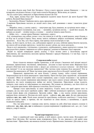 А на краю болота жив Злий Дух Негеразд і була в нього красуня донька Навмисне — теж не
подарунок для рідного батька, а одні лише клопоти Негаразду. Жили вони, не тужили.
Аж ось одного разу заявилася до Прислівника відьма Сяк-Так:
— Біда, царю, велика біда нам! Люди вирішили осушити наше болото! Де жити будемо? Що
робити, Великий Прислівнику?!
— Заспокойся, Відьмо! Знайдемо вихід, щось придумаємо!
І вирішив Прислівник послати до людей свого сина, щоб домовився з ними і захистити рідне
болото.
— Збирайся, синку, у далеку дорогу,— напучував цар, будь уважним, як зустрінеш якого звіра —
побажай щасливого полювання, піде дощ — заховайся, зустрінеш вогонь — залий його водою. Як
вийдеш до людей — вітайся чемно, а головне — нехай не чіпають наше болото…
— Добре, тату,— сказав принц Навпаки і вирушив у дорогу.
Але, залишаючись сам собою, почав з того, що пішов не в той бік, в який радили, довго блукав, а
на біду ще й зустрів Старого Лиса, якому замість побажати доброго полювання, побажав добре
виспатися… За це Лис, хоч і був старим, гнав принца лісом кілометрів зо три.
Дощу, на його щастя, не було, але, доблукавши нарешті до села, побачив принц багаття пастухів,
що пекли собі на вечерю картоплю, і залив його водою з річки, що текла неподалік…
Люди в селі дивувались і потішались з кумедного, скуйовдженого, дивно вдягнутого хлопця. Але
вислухали його уважно і вирішили не губити природи і допомогти Навпаки і його народові.
Радий та гордий повернувся принц додому. І було велике свято у болотяному царстві
Прислівника, яке закінчилось весіллям принца Навпаки і красуні Навмисне. І я там був, і все те
бачив, і вам розповів.
Слова-волелюби (казка)
Коли тільки-но виникла країна Граматика, в ній почали з’являтися свої місцеві жителі:
іменники, прикметники, числівники, займенники, дієслова та інші частини мови. Вирішено було
роздати обов’язки всім частинам мови: у формі гри задаються слухачам питання – які обов’язки
мав іменник? А на що вказував прикметник? Яка частина мови повинна була рахувати? Хто ж
повинен був виконувати дії? Яким частинам мови доручалося бути в більшій і меншій мірі?
Правильно, прикметник міг мати більшу і меншу ознаку, тобто ступені порівняння.
Запропонували цю ж місію виконувати і прислівнику. Проте він був дуже гордовитий , незалежний
і відповів: «Мені не потрібні ніякі ступені порівняння, адже я існую незалежно.» так пройшов
якийсь час. Про ступені порівняння прислівника і про нього самого почали забувати. Через його
зверхність від нього відвернулися майже всі жителі Граматики. Прислівник почав худнути,
тоншати, поки зовсім не перетворився на невидимку. Він кликав на допомогу, але його ніхто не
чув. І зрозумів прислівник: якби крикнув голосніше, його б почули.
Прикро стало прислівнику за свою зверхність. Сидить якось він край дороги тихо та
сумирно, аж ось повз нього пройшов суфікс –іше і побачив колишнього приятеля, з яким колись
стільки нових форм слів утворювали. Зрозумів суфікс –іше, у яку халепу скочив прислівник,
вирішив йому допомогти. Погукав він своїх друзів – суфіксів -ше, -ще, -жче. До них приєдналися
префікси що-, як-, най-. Разом вони допомогли прислівнику позбутися самотності. І тепер йому
стало не просто гарно, а гарніше, він міг піднятися не лише високо, а щонайвище, а друзів
подякувати найдужче.
Ось так прислівник і отримав нове життя, взявши на себе обов’язки вищого ступеня із
суфіксами –ше, -іше, -жч, -ще та найвищого ступеня порівняння із префіксами най-, що-, як-. І досі
живуть у мирі й злагоді.
Чудові перетворення (казка)
Існує в українській мові така країна, в якій живуть десять частин мови. Володарем цієї
країни було Дієслово. Всі частини мови підкорялися йому. Та ось зявилася в цій країні нова
частина мови – Прислівник, яка виникла пізніше за всіх. Прикметники, Іменники і Дієслова до того
 