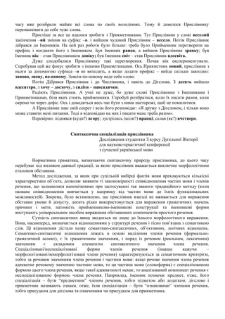 часу вже розібрали майже всі слова по своїх володіннях. Тому й довелося Прислівнику
переманювати до себе чужі слова.
Простіше за все це вдалося зробити з Прикметниками. Тут Прислівник у слові веселий
закінчення –ий змінив на суфікс –о. і вийшов чудовий Прислівник – весело. Потім Прислівник
дібрався до Іменників. На цей раз роботи було більше: треба було Прийменник перетворити на
префікс і поєднати його з Іменником. Був Іменник ранок, а вийшов Прислівник зранку; був
Іменник вік – став Прислівником довіку; був Іменник світ – став Прислівник вдосвіта.
Дуже сподобалися Прислівнику такі перетворення. Почав він експериментувати.
Спробував цей же фокус зробити з іншими Прикметниками. Ось Прикметник новий, прислівник з
нього за допомогою суфікса –о не виходить, а якщо додати префікс – вийде скільки завгодно:
заново, знову, по-новому. Зовсім по-новому веде себе слово.
Потім Дібрався Прислівник і до Числівника, і навіть до Дієслова. З десять вийшло
вдесятеро, з хочу – досхочу, з сидіти – навсидячки.
Радіють Прислівники. А учні не дуже, бо дуже схожі Прислівники з Іменниками і
Прикметниками, біля яких стоять прийменники. Спробуй розібратися, коли їх писати разом, коли
окремо чи через дефіс. Ось і доводиться весь час бути з ними насторожі, щоб не помилитися.
А Прислівник знає свій секрет і всім його розповідає: «Я дружу з Дієсловом, і тільки воно
може ставити мені питання. Тоді я відповідаю на них і писати мене треба разом».
Перевірмо: піднявся (куди?) вгору; зустрілись (коли?) вранці; склав (як?) вчетверо.
Синтаксична спеціалізація прислівника
Дослідження студентки З курсу Дугельної Вікторії
для науково-практичної конференції
з сучасної української мови
Нормативна граматика, визначаючи синтаксичну природу прислівника, до цього часу
перебуває під впливом давньої традиції, за якою прислівник вважається виключно морфологічним
еталоном обставини.
Метод дослідження, за яким при суцільній вибірці фактів мови враховуються кількісні
характеристики об’єкта, дозволяє виявити ті закономірності співвідношення частин мови і членів
речення, що залишилися непоміченими при застосуванні так званого традиційного методу (коли
назване співвідношення вивчається у напрямку від частин мови до їхніх функціональних
можливостей). Зокрема, було встановлено, що прислівник взагалі не вживається для вираження
обставин умови й допусту, досить рідко використовується для вираження граматичних значень
причини і мети, натомість прийменниково-іменникові конструкції та іменникові форми
виступають універсальним засобом вираження обставинних компонентів простого речення.
Сутність синтаксичних явищ зводиться не лише до їхнього морфологічного вираження.
Вона, насамперед, визначається відношеннями у структурі речення і тісно пов’язана з семантикою
слів. Ці відношення дістали назву семантико-синтаксичних, об’єктивних, логічних відношень.
Семантико-синтаксичні відношення лежать в основі виділення членів речення (формально-
граматичний аспект), є їх граматичним значенням, і поряд із речовим (реальним, лексичним)
значенням є складовим елементом синтаксичного значення члена речення.
Спеціалізовані/неспеціалізовані форми членів речення (інакше кажучи –
морфологізовані/неморфологізовані члени речення) характеризуються за семантичним критерієм,
тобто за речовим значенням члена речення і частини мови: якщо речове значення члена речення
адекватне речовому значенню частини мови, то ця частина мови (словоформа) є спеціалізованою
формою цього члена речення, якщо такої адекватності немає, то аналізований компонент речення є
неспеціалізованою формою члена речення. Наприклад, іменник позначає предмет, отже, його
спеціалізація – бути “предметним” членом речення, тобто підметом або додатком; дієслово і
прикметник називають ознаки, отже, їхня спеціалізація – бути “ознаковими” членами речення,
тобто присудком для дієслова та означенням чи присудком для прикметника.
 