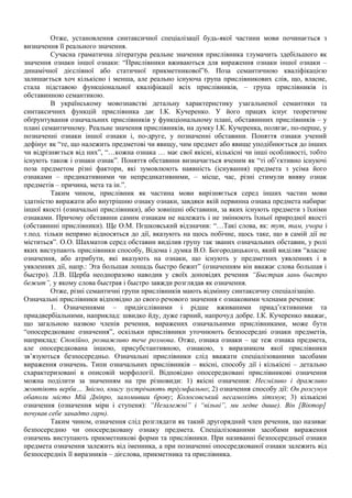 Отже, установлення синтаксичної спеціалізації будь-якої частини мови починається з
визначення її реального значення.
Сучасна граматична література реальне значення прислівника тлумачить здебільшого як
значення ознаки іншої ознаки: “Прислівники вживаються для вираження ознаки іншої ознаки –
динамічної дієслівної або статичної прикметникової”6. Поза семантичною кваліфікацією
залишається хоч кількісно і менша, але реально існуюча група прислівникових слів, що, власне,
стала підставою функціональної кваліфікації всіх прислівників, – група прислівників із
обставинною семантикою.
В українському мовознавстві детальну характеристику узагальненої семантики та
синтаксичних функцій прислівника дає І.К. Кучеренко. У його працях існує теоретичне
обґрунтування означальних прислівників у функціональному плані, обставинних прислівників – у
плані семантичному. Реальне значення прислівників, на думку І.К. Кучеренка, полягає, по-перше, у
позначенні ознаки іншої ознаки і, по-друге, у позначенні обставини. Поняття ознаки учений
дефінує як “те, що належить предметові чи явищу, чим предмет або явище уподібнюється до інших
чи відрізняється від них”, “…кожна ознака … має свої якісні, кількісні чи інші особливості, тобто
існують також і ознаки ознак”. Поняття обставини визначається вченим як “ті об’єктивно існуючі
поза предметом різні фактори, які зумовлюють наявність (існування) предмета з усіма його
ознаками – предикативними чи непредикативними, – місце, час, різні стимули вияву ознак
предметів – причина, мета та ін.”.
Таким чином, прислівник як частина мови вирізняється серед інших частин мови
здатністю виражати або внутрішню ознаку ознаки, завдяки якій первинна ознака предмета набирає
іншої якості (означальні прислівники), або зовнішні обставини, за яких існують предмети з їхніми
ознаками. Причому обставини самим ознакам не належать і не змінюють їхньої природної якості
(обставинні прислівники). Ще О.М. Пєшковський відзначив: “…Такі слова, як: тут, там, учора і
т.под. тільки непрямо відносяться до дії, вказують на щось побічне, щось таке, що в самій дії не
міститься”. О.О. Шахматов серед обставин виділив групу так званих означальних обставин, у ролі
яких виступають прислівники способу, Відома і думка В.О. Богородицького, який виділяв “власне
означення, або атрибути, які вказують на ознаки, що існують у предметних уявленнях і в
уявленнях дії, напр.: Эта большая лошадь быстро бежит” (означенням він вважає слова большая і
быстро). Л.В. Щерба неодноразово наводив у своїх доповідях речення “Быстрая лань быстро
бежит”, у якому слова быстрая і быстро завжди розглядав як означення.
Отже, різні семантичні групи прислівників мають відмінну синтаксичну спеціалізацію.
Означальні прислівники відповідно до свого речового значення є ознаковими членами речення:
1. Означеннями – придієслівними і рідше вживаними приад’єктивними та
приадвербіальними, наприклад: швидко йду, дуже гарний, напрочуд добре. І.К. Кучеренко вважає,
що загальною назвою членів речення, виражених означальними прислівниками, може бути
“опосередковане означення”, оскільки прислівники уточнюють безпосередні ознаки предметів,
наприклад: Спокійно, розважливо тече розмова. Отже, ознака ознаки – це теж ознака предмета,
але опосередкована іншою, присубстантивною, ознакою, з виразником якої прислівники
зв’язуються безпосередньо. Означальні прислівники слід вважати спеціалізованими засобами
вираження означень. Типи означальних прислівників – якісні, способу дії і кількісні – детально
схарактеризовані в описовій морфології. Відповідно опосередковані прислівникові означення
можна поділити за значенням на три різновиди: 1) якісні означення: Несміливо і дражливо
жовтіють верби… Звісно, книгу зустрічають тріумфально; 2) означення способу дії: Он розсунув
обаполи місто Мій Дніпро, заломивши брову; Колосовський несамохіть зітхнув; 3) кількісні
означення (означення міри і ступеня): “Незалежні” і “вільні”, ми ледве дише). Він [Віктор]
почував себе занадто гарн).
Таким чином, означення слід розглядати як такий другорядний член речення, що називає
безпосередню чи опосередковану ознаку предмета. Спеціалізованими засобами вираження
означень виступають прикметникові форми та прислівники. При називанні безпосередньої ознаки
предмета означення залежить від іменника, а при позначенні опосередкованої ознаки залежить від
безпосередніх її виразників – дієслова, прикметника та прислівника.
 