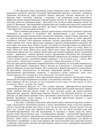 2. Як виразники ознаки прислівники можуть уживатися також у функції призв’язкового
компонента складеного присудка. Складений прислівниковий присудок у шкільних і вузівських
граматиках розглядається серед складених іменних присудків, оскільки вважається, що ці
присудки мають однотипну структуру з останніми і що незмінювані слова (прислівники,
інфінітиви) можуть використовуватися у функції іменної частини, бо здатні виражати узагальнені
значення, типові для змінюваних форм – імен (тобто тією чи іншою мірою заміщують імена). На
думку І.Р. Вихованця, “прислівниковий складений присудок утворюється в результаті транспозиції
прислівників у синтаксичну сферу дієслова”, при цьому “незмінний прислівниковий компонент
“одієслівнюється” саме дієсловом-зв’язкою…”.
Однак уживання прислівника у функції призв’язкового компонента складеного присудка,
незважаючи на, здавалося б, нетиповість його функціонування в ролі головного члена
(прислівникові присудки непродуктивні, малочастотні порівняно з іншими типами присудків), усе
ж є фактом мови. Структура прислівникового присудка має свої, відмінні від інших присудків,
особливості, пов’язані з його реальним значенням. Здатність прислівника називати ознаку іншої
ознаки пояснює його типове придієслівне вживання у функції опосередкованого означення: Він
живе добре, вона живе краще. Однак у сполуці з дієслівною зв’язкою прислівник, як і прикметник,
може набувати значення часово-способової характеристики підмета: Жити було добре; Жити (є)
добре; Жити буде добре; Жити стало краще; Жити стане краще. При цьому реальне значення
прислівника зберігається: він є ознакою іншої ознаки, яка в реченні виражена словом у незалежній
позиції – інфінітивом і виконує функцію підмета. Предикативні відношення між означуваним
словом-інфінітивом і означальним словом-прислівником виражаються дієслівними зв’язками бути
і стати в різних часових і способових формах, наприклад: А от розуміти землю – тяжч); Йти
стало важче); “Важко бути самотнім”, – вирвалося у Тараса Григоровича (З. Тулуб).
Існує ряд прислівників (переважно відприкметникового походження), які послідовно вживаються у
значенні призв’язкового компонента. Вони в реченні не поєднуються з дієсловами у функції
простого присудка, як інші прислівники, тобто не виконують функції другорядного члена речення.
Ці прислівники спеціалізуються на виконанні присудкової функції, і тому їх називають
предикативними прислівниками, наприклад: У приміщенні курити заборонено; Гарну книгу
читати приємно; Іти в темряві було дуже ризиковано; Так утішно дивитися.
Зустрічаються речення, в яких прислівникові присудки означають субстантивні підмети.
Найчастіше такі підмети виражаються словами з узагальненою семантикою – займенниками це, все
тощо, наприклад: Це було жахливо, це могло порушити всі його плани; Усе буде гаразд; Усе було
по-старому; Полон – це гірше, ніж смерть.
Прислівникові присудки, як і інші складені присудки, характеризуються роздільним
вираженням речового і граматичного значень: прислівниковий призв’язковий компонент виражає
речове значення присудка (якісну ознаку чи стан), дієслівна зв’язка дає часово-способову
характеристику присудка. Призв’язкова функція більшості цих присудків виступає як єдино
можлива для прислівників функція. Отже, прислівники спеціалізуються не тільки на вираженні
функцій другорядних членів речення, а й на вираженні призв’язкової функції у складі
прислівникового різновиду присудка.
3. Як слова з ознаковою семантикою прислівники можуть виконувати функцію головного
члена односкладного безособового речення, в якому предикативна ознака стосується пасивного
суб’єкта. Ідеться про речення типу Стало холодно. На душі неспокійно. Дівчинці соромно. На небі
видно зорі, головні члени яких прийнято відносити до слів так званої категорії стану (або
безособово-предикативних слів, або предикативів). Їх виділяють в окрему групу (чи, навіть,
частину мови), абсолютизуючи один з класифікаційних критеріїв – синтаксичний (враховується
функціональна особливість прислівникового слова виконувати роль головного члена безособового
речення). Такий підхід у визначенні частиномовної належності незмінюваних слів призвів до
двозначної їх кваліфікації: те саме слово вважають або словом категорії стану, якщо воно входить
у структуру односкладного речення, або прислівником, якщо це слово є структурним компонентом
двоскладного речення.
 