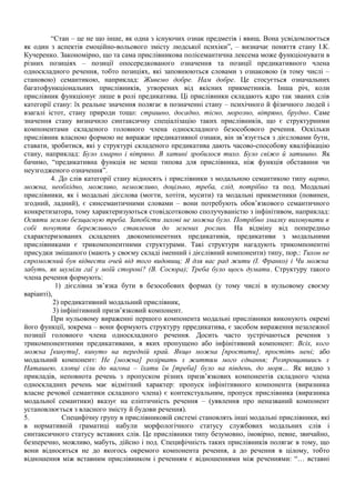 “Стан – це не що інше, як одна з існуючих ознак предметів і явищ. Вона усвідомлюється
як один з аспектів емоційно-вольового змісту людської психіки”, – визначає поняття стану І.К.
Кучеренко. Закономірно, що та сама прислівникова полісемантична лексема може функціонувати в
різних позиціях – позиції опосередкованого означення та позиції предикативного члена
односкладного речення, тобто позиціях, які заповнюються словами з ознаковою (в тому числі –
становою) семантикою, наприклад: Живемо добре. Нам добре. Це стосується означальних
багатофункціональних прислівників, утворених від якісних прикметників. Інша річ, коли
прислівник функціонує лише в ролі предикатива. Ці прислівники складають ядро так званих слів
категорії стану: їх реальне значення полягає в позначенні стану – психічного й фізичного людей і
взагалі істот, стану природи тощо: страшно, досадно, тісно, морозно, вітряно, брудно. Саме
значення стану визначило синтаксичну спеціалізацію таких прислівників, що є структурними
компонентами складеного головного члена односкладного безособового речення. Оскільки
прислівник власною формою не виражає предикативної ознаки, він зв’язується з дієсловами бути,
ставати, зробитися, які у структурі складеного предикатива дають часово-способову кваліфікацію
стану, наприклад: Було хмарно і вітряно. В хатині зробилося тихо. Було свіжо й затишно. Як
бачимо, “предикативна функція не менш типова для прислівника, ніж функція обставини чи
неузгодженого означення”.
4. До слів категорії стану відносять і прислівники з модальною семантикою типу варто,
можна, необхідно, можливо, неможливо, доцільно, треба, слід, потрібно та под. Модальні
прислівники, як і модальні дієслова (могти, хотіти, мусити) та модальні прикметники (повинен,
згодний, ладний), є синсемантичними словами – вони потребують обов’язкового семантичного
конкретизатора, тому характеризуються стовідсотковою сполучуваністю з інфінітивом, наприклад:
Осяяти землю безщасную треба. Запобігти лихові не можна було. Потрібно змалку виховувати в
собі почуття бережливого ставлення до зелених рослин. На відміну від попередньо
схарактеризованих складених двокомпонентних предикативів, предикативи з модальними
прислівниками є трикомпонентними структурами. Такі структури нагадують трикомпонентні
присудки змішаного (мають у своєму складі іменний і дієслівний компоненти) типу, пор.: Тихон не
спроможний був відвести очей від того видовищ; Я для вас рад жити (І. Франко) і Чи можна
забуть, як шуміли гаї у моїй стороні? (В. Сосюра); Треба було щось думати. Структуру такого
члена речення формують:
1) дієслівна зв’язка бути в безособових формах (у тому числі в нульовому своєму
варіанті),
2) предикативний модальний прислівник,
3) інфінітивний призв’язковий компонент.
При нульовому вираженні першого компонента модальні прислівники виконують окремі
його функції, зокрема – вони формують структуру прредикатива, є засобом вираження незалежної
позиції головного члена односкладного речення. Досить часто зустрічаються речення з
трикомпонентними предикативами, в яких пропущено або інфінітивний компонент: Всіх, кого
можна [кинути], кинуто на передній край. Якщо можна [простити], простіть мені; або
модальний компонент: Не [можна] розірвать з життям мого єднання; Розпрощавшись з
Наташею, хлопці сіли до вагона – їхати їм [треба] було на південь, до моря… Як видно з
прикладів, неповнота речень з пропуском різних призв’язкових компонентів складного члена
односкладних речень має відмітний характер: пропуск інфінітивного компонента (виразника
власне речової семантики складного члена) є контекстуальним, пропуск прислівника (виразника
модальної семантики) вказує на еліптичність речення – (уявлення про неназваний компонент
установлюється з власного змісту й будови речення).
5. Специфічну групу в прислівниковій системі становлять інші модальні прислівники, які
в нормативній граматиці набули морфологічного статусу службових модальних слів і
синтаксичного статусу вставних слів. Це прислівники типу безумовно, імовірно, певне, звичайно,
безперечно, можливо, мабуть, дійсно і под. Специфічність таких прислівників полягає в тому, що
вони відносяться не до якогось окремого компонента речення, а до речення в цілому, тобто
відношення між вставним прислівником і реченням є відношеннями між реченнями: “… вставні
 