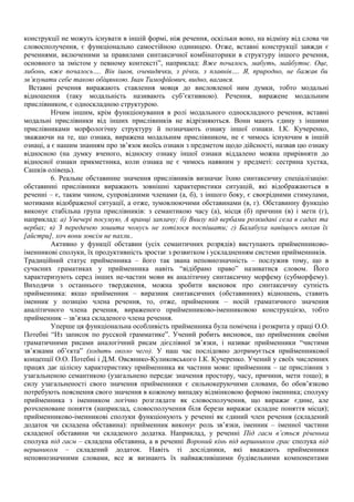 конструкції не можуть існувати в іншій формі, ніж речення, оскільки воно, на відміну від слова чи
словосполучення, є функціонально самостійною одиницею. Отже, вставні конструкції завжди є
реченнями, включеними за правилами синтаксичної комбінаторики в структуру іншого речення,
основного за змістом у певному контексті”, наприклад: Вже почалось, мабуть, майбутнє. Оце,
либонь, вже почалось…. Він ішов, очевидячки, з річки, з плавнів…. Я, природно, не бажав би
зв’язувати себе такою обіцянкою. Іван Тимофійович, видно, вагався.
Вставні речення виражають ставлення мовця до висловленої ним думки, тобто модальні
відношення (таку модальність називають суб’єктивною). Речення, виражене модальним
прислівником, є односкладною структурою.
Нічим іншим, крім функціонування в ролі модального односкладного речення, вставні
модальні прислівники від інших прислівників не відрізняються. Вони мають єдину з іншими
прислівниками морфологічну структуру й позначають ознаку іншої ознаки. І.К. Кучеренко,
зважаючи на те, що ознака, виражена модальним прислівником, не є чимось існуючим в іншій
ознаці, а є нашим знанням про зв’язок якоїсь ознаки з предметом щодо дійсності, назвав цю ознаку
відносною (на думку вченого, відносну ознаку іншої ознаки віддалено можна прирівняти до
відносної ознаки прикметника, коли ознака не є чимось наявним у предметі: сестрина хустка,
Сашків олівець).
6. Реальне обставинне значення прислівників визначає їхню синтаксичну спеціалізацію:
обставинні прислівники виражають зовнішні характеристики ситуацій, які відображаються в
реченні – є, таким чином, супровідними членами (а, б), з іншого боку, є своєрідними стимулами,
мотивами відображеної ситуації, а отже, зумовлюючими обставинами (в, г). Обставинну функцію
виконує стабільна група прислівників: з семантикою часу (а), місця (б) причини (в) і мети (г),
наприклад: а) Увечері посумую, А вранці заплачу; б) Внизу під вербами розкидані села в садах та
вербах; в) З передачею зошита чомусь не хотілося поспішати; г) Балабуха навіщось нюхав їх
[айстри], хоч вони зовсім не пахли..
Активно у функції обставин (усіх семантичних розрядів) виступають прийменниково-
іменникові сполуки, їх продуктивність зростає з розвитком і ускладненням системи прийменників.
Традиційний статус прийменника – його так звана неповнозначність – послужив тому, що в
сучасних граматиках у прийменника навіть “відібрано право” називатися словом. Його
характеризують серед інших не-частин мови як аналітичну синтаксичну морфему (субморфему).
Виходячи з останнього твердження, можна зробити висновок про синтаксичну сутність
прийменника: якщо прийменник – виразник синтаксичних (обставинних) відношень, ставить
іменник у позицію члена речення, то, отже, прийменник – носій граматичного значення
аналітичного члена речення, вираженого прийменниково-іменниковою конструкцією, тобто
прийменник – зв’язка складеного члена речення.
Уперше ця функціональна особливість прийменника була помічена і розкрита у праці О.О.
Потебні “Из записок по русской грамматике”. Учений робить висновок, що прийменник своїми
граматичними рисами аналогічний рисам дієслівної зв’язки, і називає прийменники “чистими
зв’язками об’єкта” (ходить около чего). У наш час послідовно дотримується прийменникової
концепції О.О. Потебні і Д.М. Овсянико-Куликовського І.К. Кучеренко. Учений у своїх численних
працях дає цілісну характеристику прийменника як частини мови: прийменник – це прислівник з
узагальненою семантикою (узагальнено передає значення простору, часу, причини, мети тощо); в
силу узагальненості свого значення прийменники є сильнокеруючими словами, бо обов’язково
потребують пояснення свого значення в кожному випадку відмінковою формою іменника; сполуку
прийменника з іменником логічно розглядати як словосполучення, що виражає єдине, але
розчленоване поняття (наприклад, словосполучення біля берези виражає складне поняття місця);
прийменниково-іменникові сполуки функціонують у реченні як єдиний член речення (складений
додаток чи складена обставина): прийменник виконує роль зв’язки, іменник – іменної частини
складеної обставини чи складеного додатка. Наприклад, у реченні Під гаєм в’ється річенька
сполука під гаєм – складена обставина, а в реченні Вороний кінь під вершником грає сполука під
вершником – складений додаток. Навіть ті дослідники, які вважають прийменники
неповнозначними словами, все ж визнають їх найважливішими будівельними компонентами
 
