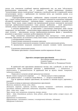 сполук слів, пояснюючи службовий характер прийменників тим, що вони “обслуговують
функціонування повнозначних слів у мовленні”, а окремі прийменники називають
“сигналізаторами значень членів речення”, наприклад, у російській мові (як і в українській) такими
сигналізаторами значень є прийменники для (значення мети), при (значення умови), из-за
(значення причини) тощо.
. Структуротвірний компонент – прийменник – формує складений член речення, зв’язує
його з іншим членом речення, виражає разом із залежним компонентом відношення (переважно
обставинні), залежний компонент – іменникова форма – семантично наповнює складений член
речення. Таким чином, можна говорити про функціональний розподіл компонентів двочленної
структури прийменниково-відмінкового члена речення: прийменник – носій граматичного
значення, зв'язка; іменникова форма – основний носій речового значення, іменна частина.
А оскільки прийменники – це прислівники з узагальненою семантикою, немає підстав
заперечувати, що прислівник – спеціалізована форма вираження обставини. Це твердження варто
лише уточнити – прислівникова сполука (прийменниково-відмінкова форма у традиційному
розумінні) та прислівник є основним засобом вираження обставин.
Отже, синтаксична спеціалізація прислівників тісно пов’язується з їхнім реальним
значенням. Прислівники, що позначають ознаку іншої ознаки, є спеціалізованими виразниками
1) опосередкованих означень,
2) призв’язкових компонентів складених присудків,
3) призв’язкових компонентів складених головних членів односкладних речень,
4) предикативних модальних компонентів складних головних членів односкладних
речень,
5) модальних односкладних речень.
Обставинні прислівники є спеціалізованим засобом вираження обставин.
Доречність використання прислівників
Дослідження мовних явищ здійснили
студенти З курсу
Мальцева Анастасія та Площанська Євгенія
В українській мові прислівники вживаються частіше, ніж у російській, де вони часто
поступаються перед конструкціями іменників з прийменниками – с нетерпеньем, с
удовольствием, в нерешительности. В українській мові це звучить інакше: нетерпляче,
задоволено,заздрісно.
Однак дехто із сучасних авторів припускається помилок:
Наталя стояла в нерішучості в коридорі. → Наталя нерішуче стояла в коридорі.
Де ви знайшли книгу? – із заздрістю сказав Микола. → Заздрісно сказав Микола.
Тож як правильно вживати прислівники, які відтінки їх значення будуть доречними у
мовленні?
Розглянемо ці явища на прикладах найуживаніших прислівників:
Виключно, винятково, тільки, суто, єдино;
Довжиною, шириною, глибиною, висотою, вищиною, товщиною – завдовжки, завширшки,
завглибшки, заввишки, завбільшки, завдальшки, завгрубшки, завтовшки;
Доки – доти, поки – поти;
Зараз, тепер, нині, тепереньки, теперечки, тепера, ниньки;
Зрідні – бути (доводитися) родичем, бути ріднею, рідний брат (рідна сестра) комусь або
чомусь, родичі;
Навшпиньках чи навшпиньки;
Обргрунтовано, з цілковитою ( зповною, з незаперечною) підставо., підставно;
Одноразово й одночасно;
 
