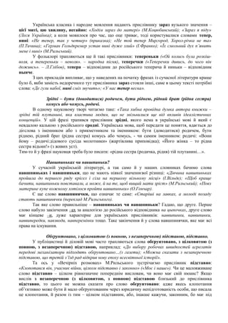 Українська класика і народне мовлення надають прислівнику зараз вузького значення –
цієї миті, цю хвилину, негайно: «Ходім зараз до матері» (М.Коцюбинський); «Зараз я піду»
(Леся Українка); а коли мовилося про час, що оце триває, тоді користувалися словами тепер,
нині: «Не тепер, так у четвер» (приказка); «Не той тепер Миргород, Хорол-річка не та»
(П.Тичина); «Герман Гольдкремер устав нині дуже злий» (І.Франко); «Їх смольний дух п’янить
мене і нині» (М.Рильський).
У фольклорі трапляються ще й такі прислівники: тепереньки («Ой колись була розкіш-
воля, а тепереньки – неволя». – народна пісня), теперечки («Теперечки дивись, до чого він
доживсь». – Л.Глібов), тепера – відповідник до російського теперича й ниньки – відповідник
нынче.
З цих прикладів випливає, що у наведених на початку фразах із сучасної літератури краще
було б, якби замість недоречного тут прислівника зараз стояли інші, саме в цьому тексті потрібні
слова: «Де гули набої, нині сміх звучить»; «У нас тепер весна».
Зрідні – бути (доводитися) родичем, бути ріднею, рідний брат (рідна сестра)
комусь або чомусь, родичі.
В одному науковому творі читаємо таке: «Така хибна провідна думка автора книжки –
зрідні тій плутанині, яка властива людям, що не звільнилися ще від впливів ідеалістичних
концепцій». У цій фразі трапився прислівник зрідні, якого нема в українські мові й який є
невдалою калькою з російського сродні. Українська мова, щоб передати це поняття, вдається до
дієслова з іменником або з прикметником та іменником: бути (доводитися) родичем, бути
ріднею, рідний брат (рідна сестра) комусь або чомусь, - чи самим іменником: родичі: «Вони
йому – родичі:дідового сусіда молотники» (жартівлива приповідка); «Його жінка – то рідна
сестра відьми!» (з живих уст).
Тим-то й у фразі науковця треба було писати: «рідна сестра (родичка, рідня) тій плутанині…».
Навшпиньках чи навшпиньки?
У сучасній українській літературі, а так само й у наших словниках бачимо слова
навшпиньках і навшпиньки, що не мають ніякої значеннєвої різниці: «Дівчина навшпиньках
пройшла до першого ряду крісел і сіла на першому вільному місці» (І.Вільде); «Щоб краще
бачити, навшпиньки повставали, а може, й на те, щоб вищий мати зріст» (М.Рильський); «Повз
материне купе кожному хотілося пройти навшпиньки» (О.Гончар).
Є ще слово навшпинячки, що означає те саме: «Старіші на лавках, а молоді позаду
стають навшпинячки (переклад М.Рильського).
Так яке слово правильніше – навшпиньках чи навшпиньки? Гадаю, що друге. Перше
слово набуло закінчення –ах за аналогією до російського відповідника на цыпочках, друге слово
має кінцеве –и, дуже характерне для українських прислівників: наввипинки, наввипинки,
наввипередки, навзводи, навперемінки тощо. Таке закінчення й у слова навшпинячки, яке має всі
права на існування.
Обґрунтовано, з цілковитою (з повною, з незаперечною) підставою, підставно.
У публіцистиці й діловій мові часто трапляються слова обґрунтовано, з цілковитою (з
повною, з незаперечною) підставою, наприклад: «До вибору робочих швидкостей агрегатів
передові механізатори підходять обґрунтовано…(з газети); «Можна сказати з незаперечною
підставою, що третій з’їзд рад відкрив нову епоху всесвітньої історії».
Та ось у «Вечірніх розмовах» М.Рильського зустрічаємо прислівник підставно:
«Клопотався він, учасник війни, цілком підставно і законно» («Моє і наше»). Чи це маловживане
слово підставно – цілком рівнозначне попереднім висловам, чи воно має свій нюанс? Якщо
вислів з незаперечною (з цілковитою, з повною) підставою близький до прислівника
підставно, то цього не можна сказати про слово обґрунтовано: адже якесь клопотання
об’єктивно може бути й мало обґрунтованим через юридичну непідготованість особи, що писала
це клопотання, й разом із тим – цілком підставним, або, інакше кажучи, законним, бо має під
 