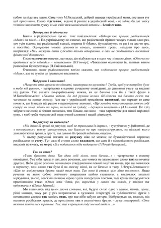 собою за підставу закон. Саме тому М.Рильський, добрий знавець української мови, поставив тут
цей прислівник. Слово підставно, відоме й раніше в українській мові, - не зайве, бо дає змогу
точніше висловити думку й має свій загальновідомий антонім – безпідставно.
Одноразово й одночасно
Інколи в радіопередачі чуємо таке повідомлення: «Одноразово працює радіостанція
«Маяк» на хвилі…» По-українському це означає, що радіостанція працює чомусь тільки один раз,
хоч усім відомо, що радіостанції взагалі, зокрема й «Маяк», функціонують не раз і не два чи три,
а постійно. Одноразово можна допомогти комусь, позичити гроші, нагадати про щось,
наприклад: «Вам можуть дати субсидію тільки одноразово, а далі не сподівайтесь постійної
фінансової допомоги».
Слово одночасно означає, що якась дія відбувається в один час з іншою дією: «Одночасно
пробитися всім підводам – неможливо» (О.Гончар); «Чикаленко одночасно їв, запивав вином
розповідав безперестану» (Л.Смілянський).
Очевидно, наше радіомовлення хотіло сказати, що «одночасно працює радіостанція
«Маяк», але не зуміло це правильно висловити.
Під рукою і напохваті.
«Нащо ти ото шукаєш по кімнаті, нишпориш по шухлядах? Треба, щоб усе потрібне було
в тебе під рукою», - зустрічаємо в одному сучасному оповіданні, де спиняємо увагу на вислові
під рукою. Так сказати по-українському можна, як це бачимо хоч би з такої фрази в
М.Коцюбинського: «Багато читаю, бо під руками велика бібліотека та багато газет та
часописів на всяких мовах». Але ще є український прислівник напохваті, що передає те саме
поняття, що й вислів під рукою в переносному значенні: «Ще завидна понаготовляли кожен собі
сокиру чи лома, мішки на зерно, налигачі на худобу, - держали напохваті» (А.Головко). Не слід
забувати це слово в певних випадках, тим більше, що воно – таке характерне для нашої народної
мови, з якої треба черпати свій практичний словник і нашій літературі.
По рахунку чи видавцем?
«Він давав їй гроші по рахунку, щоб не тринькала їх дарма», - зустрічаємо у фейлетоні, де
з попереднього тексту здогадуємося, що йдеться не про папірець-рахунок, на підставі якого
давалися жінці гроші, а про те, що давано їй грошей небагато, ощадно.
У цьому розумінні сказати по рахунку ніяк не можна: це буквалістичний переклад
російського по счету. Тут мало б стояти слово видавцем, що саме й є відповідником російських
висловів по счету, по мере: «Все подавалось ніби видавцем» (І.Нечуй-Левицький).
Так чи отак?
«Усякі бувають дива. Так ідеш собі лісом, коли бачиш…» - зустрічаємо в одному
оповіданні. Усе ніби гаразд у цих двох реченнях, але чомусь не задовольняє слово так на початку
другого. Якби друге речення починалося ствердженням певної події чи явища, про що мовилося
в першому, тоді слово так було б на своєму місці, як це бачимо в творі І.Нечуя-Левицького:
«Пан не згоджувався брати назад того поля. Так воно й стояло ціле літо толокою». Якщо
речення не являє собою логічного завершення щойно сказаного, а висловлює загальні
міркування, звісно, пов’язані певною мірою з усім попереднім текстом, тоді краще послугуватися
прислівником отак: «Отак жив Чіпка, ріс, виростав у голоді та холоді, у злиднях та
недостачах» (Панас Мирний).
Ми спинились над цими двома словами, які, будучі схожі одне з одним, мають, проте,
різні нюанси, тому раз у раз натрапляємо в художній літературі на публіцистичні фрази з
початковим словом так замість отак, про яке ніби забули автори. Відбувається це, видимо, під
впливом російських зразків, де прислівник так в аналогічних фразах – дуже поширений: «Эти
явления замечались и раньше. Так, еще в прощлом году мы наблюдали…»
 