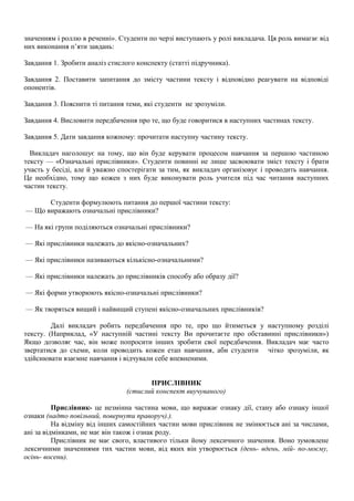 значенням і роллю в реченні». Студенти по черзі виступають у ролі викладача. Ця роль вимагає від
них виконання п’яти завдань:
Завдання 1. Зробити аналіз стислого конспекту (статті підручника).
Завдання 2. Поставити запитання до змісту частини тексту і відповідно реагувати на відповіді
опонентів.
Завдання 3. Пояснити ті питання теми, які студенти не зрозуміли.
Завдання 4. Висловити передбачення про те, що буде говоритися в наступних частинах тексту.
Завдання 5. Дати завдання кожному: прочитати наступну частину тексту.
Викладач наголошує на тому, що він буде керувати процесом навчання за першою частиною
тексту — «Означальні прислівники». Студенти повинні не лише засвоювати зміст тексту і брати
участь у бесіді, але й уважно спостерігати за тим, як викладач організовує і проводить навчання.
Це необхідно, тому що кожен з них буде виконувати роль учителя під час читання наступних
частин тексту.
Студенти формулюють питання до першої частини тексту:
— Що виражають означальні прислівники?
— На які групи поділяються означальні прислівники?
— Які прислівники належать до якісно-означальних?
— Які прислівники називаються кількісно-означальними?
— Які прислівники належать до прислівників способу або образу дії?
— Які форми утворюють якісно-означальні прислівники?
— Як творяться вищий і найвищий ступені якісно-означальних прислівників?
Далі викладач робить передбачення про те, про що йтиметься у наступному розділі
тексту. (Наприклад, «У наступній частині тексту Ви прочитаєте про обставинні прислівники»)
Якщо дозволяє час, він може попросити інших зробити свої передбачення. Викладач має часто
звертатися до схеми, коли проводить кожен етап навчання, аби студенти чітко зрозуміли, як
здійснювати взаємне навчання і відчували себе впевненими.
ПРИСЛІВНИК
(стислий конспект виучуваного)
Прислівник- це незмінна частина мови, що виражає ознаку дії, стану або ознаку іншої
ознаки (надто повільний, повернути праворуч).).
На відміну від інших самостійних частин мови прислівник не змінюється ані за числами,
ані за відмінками, не має він також і ознак роду.
Прислівник не має свого, властивого тільки йому лексичного значення. Воно зумовлене
лексичними значеннями тих частин мови, від яких він утворюється (день- вдень, мій- по-моєму,
осінь- восени).
 