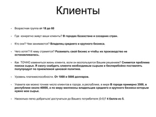 Клиенты
• Возрастная группа от 18 до 60
• Где конкретно живут ваши клиенты? В городах Казахстана и соседних стран.
• Кто они? Чем занимаются? Владелец среднего и крупного бизнеса.
• Чего хотят? К чему стремятся? Развивать свой бизнес и чтобы их производство не
останавливалась.
• Как ТОЧНО измениться жизнь клиента, если он воспользуется Вашим решением? Снимется проблема
поиска сырья. Я смогу снабдить клиента необходимым сырьем и бесперебойно поставлять
полупродукт по приемлемой ценовой политике.
• Уровень платежеспособности. От 1000 и 5000 долларов.
• Укажите как можно точнее число клиентов в городе, в республике, в мире В городе примерно 3500, в
республике около 40000, а по миру миллионы владельцев среднего и крупного бизнеса которым
нужно мое сырье.
• Насколько легко добраться/ достучаться до Вашего потребителя (0-5)? 4 балла из 5.
 