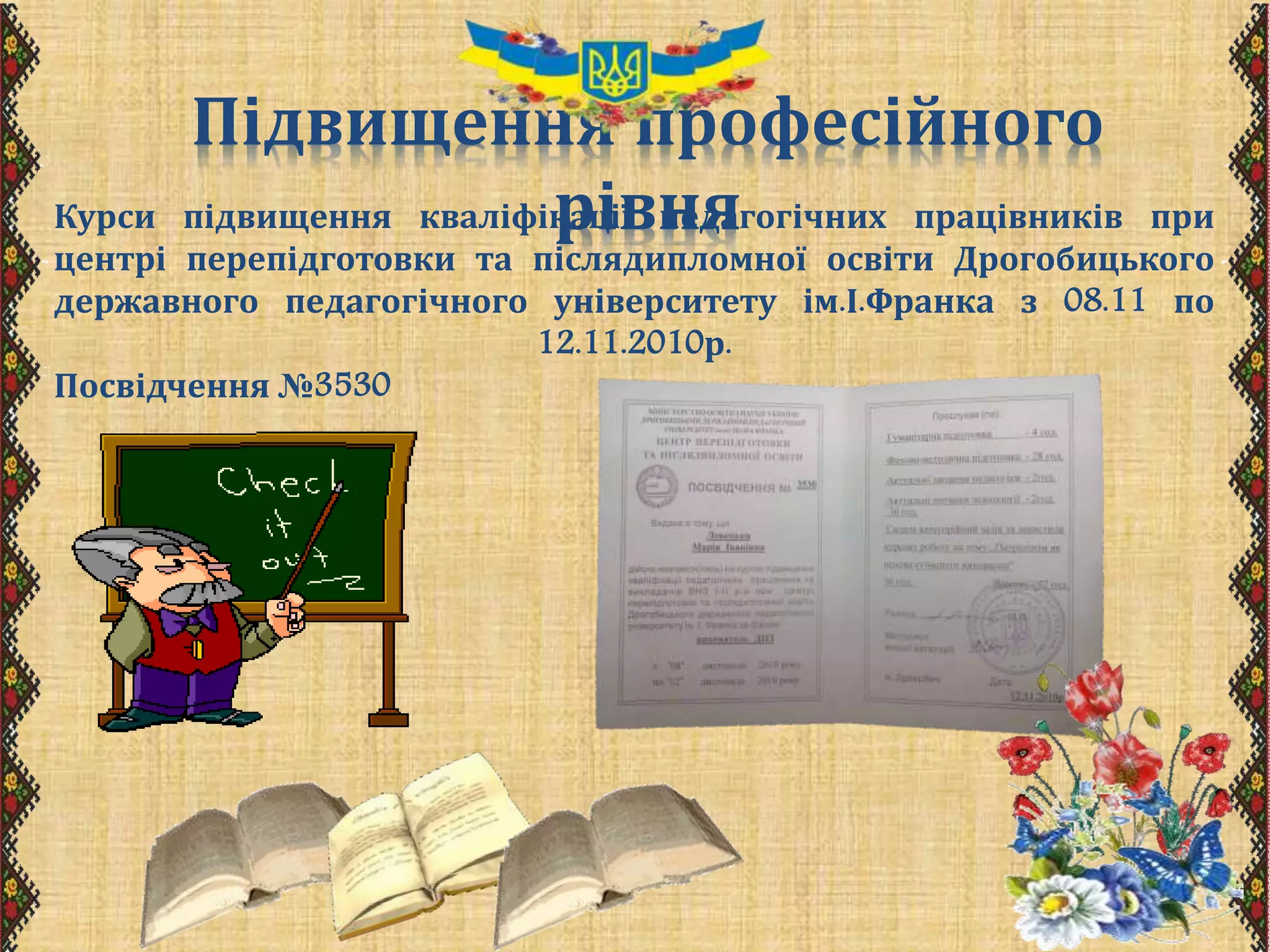 Підвищення професійного
рівняКурси підвищення кваліфікації педагогічних працівників при
центрі перепідготовки та післядипломної освіти Дрогобицького
державного педагогічного університету ім.І.Франка з 08.11 по
12.11.2010р.
Посвідчення №3530
 
