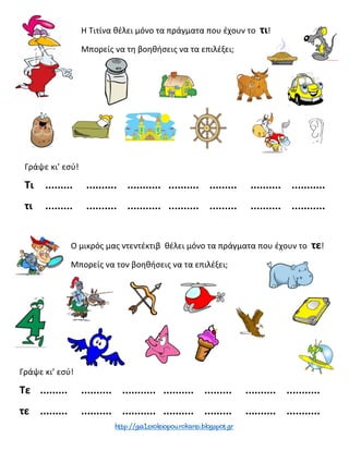 Η Τιτίνα θέλει μόνο τα πράγματα που έχουν το τι!
Μπορείς να τη βοηθήσεις να τα επιλέξει;
Ο μικρός μας ντεντέκτιβ θέλει μόνο τα πράγματα που έχουν το τε!
Μπορείς να τον βοηθήσεις να τα επιλέξει;
Γράψε κι’ εσύ!
Τι ......... .......... ........... .......... ......... .......... ...........
τι ......... .......... ........... .......... ......... .......... ...........
Γράψε κι’ εσύ!
Τε ......... .......... ........... .......... ......... .......... ...........
τε ......... .......... ........... .......... ......... .......... ...........
 