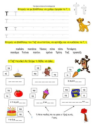 …
τα
π
__ __ __ __
τά
πα
__ __ __ __ __ __
τα
το
τ
κ α ρ ό __ __
τ ι σ τ ή ρ ι
ρ τ ο κ ά λ ι
τα
τε
ν τ ο μ ά __ __
πα
τό
__ __ γ ω __ __
πα
τα
__ __ __ __ __ __ κ __
τά
α
τα
πα
τ ο ύ ρ __ __
παλάτι πατάτα Τάσος πίτα τόπι Τετάρτη
πατάμε Tιτίνα πατίνι τρένο Τρίτη Ταζ τραπέζι
 