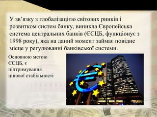 У зв’язку з глобалізацією світових ринків і
розвитком систем банку, виникла Європейська
система центральних банків (ЄСЦБ, функціонує з
1998 року), яка на даний момент займає повідне
місце у регулюванні банківської системи.
Основною метою
ЄСЦБ, є
підтримування
цінової стабільності
 