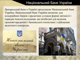 Національний Банк України
Центральний банк в Україні представляє Національний банк
України. Національний банк України визначає для
комерційних банків і кредитних установ форми звітності і
порядок їхнього складання, що необхідні для ведення
грошово-кредитної і банківської статистики і здійснення
валютного контролю.
 