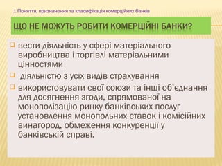  вести діяльність у сфері матеріального
виробництва і торгівлі матеріальними
цінностями
 діяльністю з усіх видів страхування
 використовувати свої союзи та інші об’єднання
для досягнення згоди, спрямованої на
монополізацію ринку банківських послуг
установлення монопольних ставок і комісійних
винагород, обмеження конкуренції у
банківській справі.
1 ,Поняття призначення та класифікація комерційних банків
 