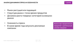 Бизнес-­‐завтрак	
  Google	
  и	
  E-­‐Promo,	
  2016
АНАЛИЗ ДИНАМИКИ СПРОСА И СЕЗОННОСТИ
16
• Рынок растущий или падающий
• Структура рынка с точки зрения продуктов
• Динамика роста товарных категорий на внешних
рынках
• Сезонность спроса
• В какое время года запускать рекламные
кампании
Важно	
  при	
  продвижении
продуктов	
  с	
  длительным
циклом	
  продажи
 