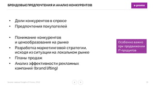 Бизнес-­‐завтрак	
  Google	
  и	
  E-­‐Promo,	
  2016
БРЕНДОВЫЕПРЕДПОЧТЕНИЯ И АНАЛИЗ КОНКУРЕНТОВ
19
• Доли конкурентов в спросе
• Предпочтения покупателей
• Понимание конкурентов
и ценообразования на рынке
• Разработка маркетинговой стратегии,
исходя из ситуации на локальном рынке
• Планы продаж
• Анализ эффективности рекламных
кампаний (brand lifting)
Особенно	
  важно
при	
  продвижении
IT-­‐продуктов
 