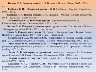 Волина Н. В. Домовая резьба / Н. В. Волина. – Москва : Эксмо, 2007. – 319 с. :
ил.
Горбанев В. П. Домашний умелец / В. П. Горбанев. – Москва : Стройиздат,
1995. – 404 с.
Ерлыкин Л. А. Пионер-умелец / Л. А. Ерлыкин. – Москва : Детская литература.
1988. – 125 с.: ил. – (Знай и умей).
Караманский С. А. Плетеные изделия : справочное пособие / С. А.
Караманский. – Москва : Экология, 1992. – 207 с. : ил.
Козлов В. М. Плетение из ивового прута : руководство / В. М. Козлов. – Москва
: Культура и традиции, 1998. – 352 с. : ил., цв. ил.
Лидин А. Справочник столяра / А. Лидин. – Ростов-на-Дону : Феникс; Санкт-
Петербург : Северо-Запад, 2007. – 251 с. : ил. – (Ваша дача).
Мараховский С. Д., Москалев В. Ф. Простейшие летающие модели. Сделай
сам / С. Д. Мараховский, В. Ф. Москалев. – Москва : Машиностроение, 1989. – 88 с.
Мельников И. В., Прохорова Е. Б. Столяр-плотник : учебное пособие для
учащихся профессиональных училищ / И. В. Мельникова, Е. Б. Прохорова. – Ростов-
на-Дону, 2007. – 352 с.
Рихвк Э. В. Мастерим из древесины : книга для учащихся 5 – 8 классов
средней школы / Э. В. Рихвк. – Москва : Просвещение, 1989. – 128 с. : ил.
Советы домашнему мастеру / сост. Семин А. Н. – Свердловск : Уральский
рабочий,1991. – 286 с.
Хворостов А. С., Новиков С. Н. Мастерим вместе с папой : книга для
родителей и детей / А. С. Хворостов, Новиков С. Н. – Москва : Просвещение, 1991. –
128 с.
 