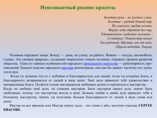 Неиссякаемый родник красоты
Золотые руки – не пустое слово,
Золотые – редкий божий дар,
Их уменьем, грубая основа,
Форму чуда обретет без чар,
Удивительное свойство человека -
Созиданье! Творчества венец!
Так работай, Мастер, век от века,
Образа-подобия, Творец.
Человека окружают вещи. Всюду — дома, на улице, на работе. Всякие — посуда, автомобили,
станки. Эта «вторая природа», созданная творческим гением человека, отражает уровень развития
общества. Одна из главных особенностей народного прикладного искусства — рукотворность про-
изведений. Каждое изделие народного мастера неповторимо, оно как бы хранит частичку его души,
тепло рук.
Когда ты делаешь что-то с любовью и благодарностью для людей, тогда ты создаёшь блага, и
благодарность возвращается от людей в виде денег. Твоё дело приносит тебе удовольствие и
материальные блага. Остаётся только наслаждаться любимым делом и стремиться к мастерству.
Когда ты любишь своё дело, ты станешь мастером. Быть мастером своего дела, значит быть
свободным, потому что мастерство всегда в цене. Больше любви в своём деле приведет тебя к
большому мастерству, значит, ты получишь больше благодарности от людей в виде слова или
денег.
Мастер на все времена или Мастер своего дела – эти слова о нём, местном умельце СЕРГЕЕ
КВАСОВЕ.
 