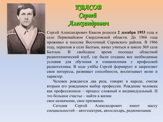Сергей Александрович Квасов родился 2 декабря 1953 года в
селе Первомайском Свердловской области. До 1966 года
проживал в поселке Восточный Серовского района. В 1966
году, переехав в село Балтым, начал учиться в школе №9 села
Балтым. В свободное время посещал областной
радиотехнический клуб, где были созданы все необходимые
условия для обучения и ознакомления с профессией
радиотехника. В ходе учёбы Сергей формирует и закрепляет
свои интересы, развивает способности, воспитывает волю и
характер.
Человек рождается два раза, говорят в народе, считая
вторым его рождением выбор профессии. Рождение человека
как профессионала – процесс сложный и индивидуальный. И
это большое счастье – найти в жизни
свое назначение, свое призвание.
Сегодня Сергей Александрович имеет массу
специальностей – автоэлектрик, автослесарь, радиомеханик
 