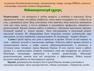 по ремонту бытовой радиотехники, электромонтер, токарь, слесарь КИПиА, водитель
электрокара, наладчик газового оборудования.
Радиотехника – это интересно в любом возрасте, а особенно в школьном. Когда
зарождается интерес что-нибудь изобретать, очень важно поддержать его, чтобы он не
угас, а развивался далее. Ведь увлеченные этим занятием люди зачастую занимаются
этим всю свою жизнь, а кто-то выбирает в дальнейшем профессию, связанную с
радиотехникой. Кружок начинал работу в кабинете с обычными школьными партами.
Основной задачей в начале кружка было обслуживание и посильный ремонт
школьной техники. Из оборудования было несколько сетевых удлинителей, пара
паяльников, тестер и коробочка с радиодеталями. Из литературы – журнал «Радио».
Схемы Сергей чертил сам дома и приносил в кружок. Потом он всё перенес из
дома – припасы деталей и самодельные приборы. Помогать работе кружка взялись и
администрация школы, и шефы совхоза «Верхнепышминский», и родители, и
«Станция юных техников» города Верхняя Пышма. В селе многие знали о работе
кружка и с удовольствием отдавали отжившую свой век аппаратуру на запчасти.
Некоторые пенсионеры приносили в ремонт радиотехнику. Школьные
радиотехнические занятия шли всё интереснее и эффективнее. Ребята видели
результат своей работы, их благодарили и хвалили.
Кружок, руководителем которого был Сергей Квасов, активно участвовал в
городских выставках «Дело мастера боится», «Наши увлечения», «Творчество детей».
 