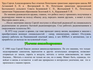 Труд Сергея Александровича был отмечен Почетными грамотами директоров школы №9
Асташовой Е. П. и Вострецовой А. М., Почетными грамотами председателей
Балтымского сельского Совета Бедняковой С. П., Желтышевой Т. П., Почетными
грамотами Управления образования Золотовой А. А., Кордюковой Т. И.
По мнению руководителя кружка, главное, что ребята смогут применять полученные в
радиокружке знания на пользу общему делу, передать знания друзьям, а может и стать
Мастером своего дела....
....После окончания школы Сергей поступил в областной радиоклуб на специальность
радиомеханик по ремонту бытовой радиоаппаратуры. Стал работать радиомехаником в
свердловском телеателье №1.
В 1972 году уходит в армию, где тоже проходит школу жизни, выдержки и закалки с
приобретением военных специальностей – сапер, киномеханик, связист. Отслужив,
пришел работать на Пышминский опытный завод, в цех КИПиА и автоматики, где и
проработал до выхода на заслуженный отдых.
С 1980 года Сергей Квасов увлекся авиамоделированием. По его мнению, что только
моделирование самолетов, вертолетов и других летательных аппаратов, позволяет
оторваться от земли, парить в воздухе, мечтать о почти невозможном, но таком
близком... Мечтать о полетах не только во сне, но и наяву. Может быть, однажды, это
войдет в жизнь и останется в ней как прекрасное и интересное увлечение, как это и
произошло с нашим героем.
 
