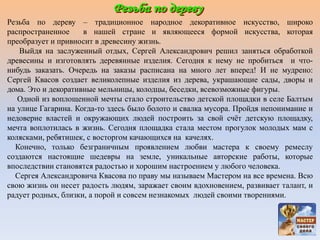 Резьба по дереву – традиционное народное декоративное искусство, широко
распространенное в нашей стране и являющееся формой искусства, которая
преобразует и привносит в древесину жизнь.
Выйдя на заслуженный отдых, Сергей Александрович решил заняться обработкой
древесины и изготовлять деревянные изделия. Сегодня к нему не пробиться и что-
нибудь заказать. Очередь на заказы расписана на много лет вперед! И не мудрено:
Сергей Квасов создает великолепные изделия из дерева, украшающие сады, дворы и
дома. Это и декоративные мельницы, колодцы, беседки, всевозможные фигуры.
Одной из воплощенной мечты стало строительство детской площадки в селе Балтым
на улице Гагарина. Когда-то здесь было болото и свалка мусора. Пройдя непонимание и
недоверие властей и окружающих людей построить за свой счёт детскую площадку,
мечта воплотилась в жизнь. Сегодня площадка стала местом прогулок молодых мам с
колясками, ребятишек, с восторгом качающихся на качелях.
Конечно, только безграничным проявлением любви мастера к своему ремеслу
создаются настоящие шедевры на земле, уникальные авторские работы, которые
впоследствии становятся радостью и хорошим настроением у любого человека.
Сергея Александровича Квасова по праву мы называем Мастером на все времена. Всю
свою жизнь он несет радость людям, заражает своим вдохновением, развивает талант, и
радует родных, близки, а порой и совсем незнакомых людей своими творениями.
 