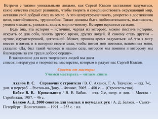Встречи с такими уникальными людьми, как Сергей Квасов заставляют задуматься,
какие качества следует развивать, чтобы творить и совершенствовать окружающий мир,
оставляя свой добрый след на земле. А это целеустремленность, упорство в достижении
цели, настойчивость, трудолюбие. Также должны быть любознательность, пытливость,
умение мыслить, удивлять, видеть мир по-новому. История вершится сегодня.
Ведь она, эта история – источник, черпая из которого, можно постичь историю,
открыть ее для себя, понять другое время, других людей. И самому стать другим –
лучше, одухотворенней, деятельней. Может, пришло время задуматься: «А что я могу
внести в жизнь и в историю своего села, чтобы потом мои потомки, вспоминая меня,
сказали: «Да, был такой человек в нашем селе, которого мы помним и которому мы
благодарны за его труд и доброе сердце».
В заключение для всех творческих людей мы даем
список литературы о творчестве, мастерстве, которым и радует нас Сергей Квасов.
Советы от мастера:
Учимся мастерить – читаем книги
Аханов В. С. Справочник строителя / В. С. Аханов, Г. А. Ткаченко. – изд. 7-е,
доп. и перераб. – Ростов-на-Дону. – Феникс, 2005. – 480 с. – (Строительство).
Бабак В. В. Кровельщик / В. В. Бабак. – изд. 2-е, испр. и доп. – Москва :
Стройиздат, 1987. – 46 с.
Байков А. Д. 2000 советов для умелых и неумелых рук / А. Д. Байков. – Санкт-
Петербург : Политехника. – 1991. – 255 с. : ил.
 