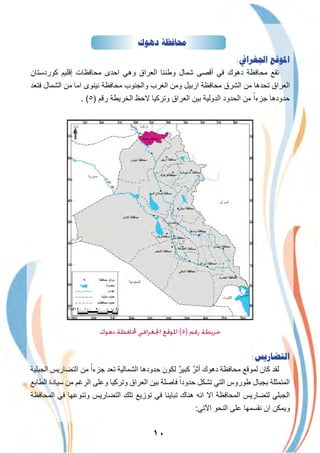 ١٠
‫ﺩﻫﻮﻙ‬ ‫ﳏﺎﻓﻈﺔ‬
:‫ﺍﳉﻐﺮﺍﰲ‬ ‫ﺍﳌﻮﻗﻊ‬
‫ﻛوردﺳﺗﺎن‬ ‫إﻗﻠﯾم‬ ‫ﻣﺣﺎﻓظﺎت‬ ‫اﺣدى‬ ‫وھﻲ‬ ‫اﻟﻌراق‬ ‫وطﻧﻧﺎ‬ ‫ﺷﻣﺎل‬ ‫أﻗﺻﻰ‬ ‫ﻓﻲ‬ ‫دھوك‬ ‫ﻣﺣﺎﻓظﺔ‬ ‫ﺗﻘﻊ‬
‫ﻓﺗﻌد‬ ‫اﻟﺷﻣﺎل‬ ‫ﻣن‬ ‫اﻣﺎ‬ ‫ﻧﯾﻧوى‬ ‫ﻣﺣﺎﻓظﺔ‬ ‫واﻟﺟﻧوب‬ ‫اﻟﻐرب‬ ‫وﻣن‬ ‫ارﺑﯾل‬ ‫ﻣﺣﺎﻓظﺔ‬ ‫اﻟﺷرق‬ ‫ﻣن‬ ‫ﺗﺣدھﺎ‬ ‫اﻟﻌراق‬
. (٥) ‫رﻗم‬ ‫اﻟﺧرﯾطﺔ‬ ‫ﻻﺣظ‬ ‫وﺗرﻛﯾﺎ‬ ‫اﻟﻌراق‬ ‫ﺑﯾن‬ ‫اﻟدوﻟﯾﺔ‬ ‫اﻟﺣدود‬ ‫ﻣن‬ ً‫ﺟزءا‬ ‫ﺣدودھﺎ‬
‫اﻟدﯾواﻧﯾﺔ‬
‫دﻫﻮك‬ ‫ﶈﺎﻓﻈﺔ‬ ‫اﳉﻐﺮاﻓﻲ‬ ‫اﳌﻮﻗﻊ‬ (٥) ‫رﻗﻢ‬ ‫ﺧﺮﻳﻄﺔ‬
:‫ﺍﻟﺘﻀﺎﺭﻳﺲ‬
‫اﻟﺟﺑﻠﯾﺔ‬ ‫اﻟﺗﺿﺎرﯾس‬ ‫ﻣن‬ ً‫ﺟزءا‬ ‫ﺗﻌد‬ ‫اﻟﺷﻣﺎﻟﯾﺔ‬ ‫ﺣدودھﺎ‬ ‫ﻟﻛون‬ ٌ‫ﻛﺑﯾر‬ ٌ‫أﺛر‬ ‫دھوك‬ ‫ﻣﺣﺎﻓظﺔ‬ ‫ﻟﻣوﻗﻊ‬ ‫ﻛﺎن‬ ‫ﻟﻘد‬
‫اﻟطﺎﺑﻊ‬ ‫ﺳﯾﺎدة‬ ‫ﻣن‬ ‫اﻟرﻏم‬ ‫وﻋﻠﻰ‬ ‫وﺗرﻛﯾﺎ‬ ‫اﻟﻌراق‬ ‫ﺑﯾن‬ ‫ﻓﺎﺻﻠﺔ‬ ً‫ﺣدودا‬ ‫ﺗﺷﻛل‬ ‫اﻟﺗﻲ‬ ‫طوروس‬ ‫ﺑﺟﺑﺎل‬ ‫اﻟﻣﺗﻣﺛﻠﺔ‬
‫اﻟﻣﺣﺎﻓظﺔ‬ ‫ﻓﻲ‬ ‫وﺗﻧوﻋﮭﺎ‬ ‫اﻟﺗﺿﺎرﯾس‬ ‫ﺗﻠك‬ ‫ﺗوزﯾﻊ‬ ‫ﻓﻲ‬ ‫ﺗﺑﺎﯾﻧﺎ‬ ‫ھﻧﺎك‬ ‫اﻧﮫ‬ ‫اﻻ‬ ‫اﻟﻣﺣﺎﻓظﺔ‬ ‫ﻟﺗﺿﺎرﯾس‬ ‫اﻟﺟﺑﻠﻲ‬
:‫اﻵﺗﻲ‬ ‫اﻟﻧﺣو‬ ‫ﻋﻠﻰ‬ ‫ﻧﻘﺳﻣﮭﺎ‬ ‫ان‬ ‫وﯾﻣﻛن‬
 