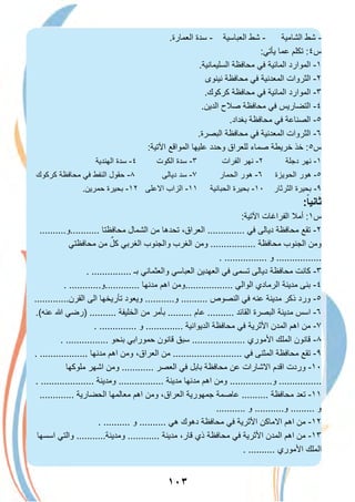 ١٠٣
.‫اﻟﻌﻣﺎرة‬ ‫ﺳدة‬ - ‫اﻟﻌﺑﺎﺳﯾﺔ‬ ‫ﺷط‬ - ‫اﻟﺷﺎﻣﯾﺔ‬ ‫ﺷط‬ -
:‫ﯾﺄﺗﻲ‬ ‫ﻋﻣﺎ‬ ‫ﺗﻛﻠم‬ :٤‫س‬
.‫اﻟﺳﻠﯾﻣﺎﻧﯾﺔ‬ ‫ﻣﺣﺎﻓظﺔ‬ ‫ﻓﻲ‬ ‫اﻟﻣﺎﺋﯾﺔ‬ ‫اﻟﻣوارد‬ -١
‫ﻧﯾﻧوى‬ ‫ﻣﺣﺎﻓظﺔ‬ ‫ﻓﻲ‬ ‫اﻟﻣﻌدﻧﯾﺔ‬ ‫اﻟﺛروات‬ -٢
.‫ﻛرﻛوك‬ ‫ﻣﺣﺎﻓظﺔ‬ ‫ﻓﻲ‬ ‫اﻟﻣﺎﺋﯾﺔ‬ ‫اﻟﻣوارد‬ -٣
.‫اﻟدﯾن‬ ‫ﺻﻼح‬ ‫ﻣﺣﺎﻓظﺔ‬ ‫ﻓﻲ‬ ‫اﻟﺗﺿﺎرﯾس‬ -٤
.‫ﺑﻐداد‬ ‫ﻣﺣﺎﻓظﺔ‬ ‫ﻓﻲ‬ ‫اﻟﺻﻧﺎﻋﺔ‬ -٥
.‫اﻟﺑﺻرة‬ ‫ﻣﺣﺎﻓظﺔ‬ ‫ﻓﻲ‬ ‫اﻟﻣﻌدﻧﯾﺔ‬ ‫اﻟﺛروات‬ -٦
:‫اﻵﺗﯾﺔ‬ ‫اﻟﻣواﻗﻊ‬ ‫ﻋﻠﯾﮭﺎ‬ ‫وﺣدد‬ ‫ﻟﻠﻌراق‬ ‫ﺻﻣﺎء‬ ‫ﺧرﯾطﺔ‬ ‫ﺧذ‬ :٥‫س‬
‫اﻟﮭﻧدﯾﺔ‬ ‫ﺳدة‬ -٤ ‫اﻟﻛوت‬ ‫ﺳدة‬ -٣ ‫اﻟﻔرات‬ ‫ﻧﮭر‬ -٢ ‫دﺟﻠﺔ‬ ‫ﻧﮭر‬ -١
‫ﻛرﻛوك‬ ‫ﻣﺣﺎﻓظﺔ‬ ‫ﻓﻲ‬ ‫اﻟﻧﻔط‬ ‫ﺣﻘول‬ -٨ ‫دﯾﺎﻟﻰ‬ ‫ﺳد‬ -٧ ‫اﻟﺣﻣﺎر‬ ‫ھور‬ -٦ ‫اﻟﺣوﯾزة‬ ‫ھور‬ -٥
.‫ﺣﻣرﯾن‬ ‫ﺑﺣﯾرة‬ -١٢ ‫اﻻﻋﻠﻰ‬ ‫اﻟزاب‬ -١١ ‫اﻟﺣﺑﺎﻧﯾﺔ‬ ‫ﺑﺣﯾرة‬ -١٠ ‫اﻟﺛرﺛﺎر‬ ‫ﺑﺣﯾرة‬ -٩
:ً‫ﺛﺎﻧﯾﺎ‬
:‫اﻵﺗﯾﺔ‬ ‫اﻟﻔراﻏﺎت‬ ‫أﻣﻼ‬ :١‫س‬
..........‫...........و‬ ‫ﻣﺣﺎﻓظﺗﺎ‬ ‫اﻟﺷﻣﺎل‬ ‫ﻣن‬ ‫ﺗﺣدھﺎ‬ ،‫اﻟﻌراق‬ .............. ‫ﻓﻲ‬ ‫دﯾﺎﻟﻰ‬ ‫ﻣﺣﺎﻓظﺔ‬ ‫ﺗﻘﻊ‬ -٢
‫ﻣﺣﺎﻓظﺗﻲ‬ ‫ﻣن‬ ٌ‫ﻛل‬ ‫اﻟﻐرﺑﻲ‬ ‫واﻟﺟﻧوب‬ ‫اﻟﻐرب‬ ‫وﻣن‬ ................. ‫ﻣﺣﺎﻓظﺔ‬ ‫اﻟﺟﻧوب‬ ‫وﻣن‬
. ................ ‫و‬ .................
. ............... ‫ﺑـ‬ ‫واﻟﻌﺛﻣﺎﻧﻲ‬ ‫اﻟﻌﺑﺎﺳﻲ‬ ‫اﻟﻌﮭدﯾن‬ ‫ﻓﻲ‬ ‫ﺗﺳﻣﻰ‬ ‫دﯾﺎﻟﻰ‬ ‫ﻣﺣﺎﻓظﺔ‬ ‫ﻛﺎﻧت‬ -٣
. ............‫.............و‬ ‫ﻣدﻧﮭﺎ‬ ‫اھم‬ ‫..................وﻣن‬ ‫اﻟواﻟﻲ‬ ‫اﻟرﻣﺎدي‬ ‫ﻣدﯾﻧﺔ‬ ‫ﺑﻧﻰ‬ -٤
.............‫اﻟﻘرن‬ ‫اﻟﻰ‬ ‫ﺗﺄرﯾﺧﮭﺎ‬ ‫وﯾﻌود‬ ...........‫و‬ .......... ‫اﻟﻧﺻوص‬ ‫ﻓﻲ‬ ‫ﻋﻧﮫ‬ ‫ﻣدﯾﻧﺔ‬ ‫ذﻛر‬ ‫ورد‬ -٥
.(‫ﻋﻧﮫ‬ ‫ﷲ‬ ‫)رﺿﻲ‬ .......... ‫اﻟﺧﻠﯾﻔﺔ‬ ‫ﻣن‬ ‫ﺑﺄﻣر‬ ......... ‫ﻋﺎم‬ .......... ‫اﻟﻘﺎﺋد‬ ‫اﻟﺑﺻرة‬ ‫ﻣدﯾﻧﺔ‬ ‫اﺳس‬ -٦
. .............. ‫و‬ .............. ‫اﻟدﯾواﻧﯾﺔ‬ ‫ﻣﺣﺎﻓظﺔ‬ ‫ﻓﻲ‬ ‫اﻷﺛرﯾﺔ‬ ‫اﻟﻣدن‬ ‫اھم‬ ‫ﻣن‬ -٧
. ................ ‫ﺑﻧﺣو‬ ‫ﺣﻣوراﺑﻲ‬ ‫ﻗﺎﻧون‬ ‫ﺳﺑق‬ .................... ‫اﻷﻣوري‬ ‫اﻟﻣﻠك‬ ‫ﻗﺎﻧون‬ -٨
. .................. ‫ﻣدﻧﮭﺎ‬ ‫اھم‬ ‫وﻣن‬ ،‫اﻟﻌراق‬ ‫ﻣن‬ .......................... ‫ﻓﻲ‬ ‫اﻟﻣﺛﻧﻰ‬ ‫ﻣﺣﺎﻓظﺔ‬ ‫ﺗﻘﻊ‬ -٩
‫ﻣﻠوﻛﮭﺎ‬ ‫اﺷﮭر‬ ‫وﻣن‬ ............ ‫اﻟﻌﺻر‬ ‫ﻓﻲ‬ ‫ﺑﺎﺑل‬ ‫ﻣﺣﺎﻓظﺔ‬ ‫ﻋن‬ ‫اﻻﺷﺎرات‬ ‫اﻗدم‬ ‫وردت‬ -١٠
. .................... ‫وﻣدﯾﻧﺔ‬ ................. ‫ﻣدﯾﻧﺔ‬ ‫ﻣدﻧﮭﺎ‬ ‫اھم‬ ‫وﻣن‬ ................‫و‬ ................
............. ‫اﻟﺣﺿﺎرﯾﺔ‬ ‫ﻣﻌﺎﻟﻣﮭﺎ‬ ‫اھم‬ ‫وﻣن‬ ،‫اﻟﻌراق‬ ‫ﺟﻣﮭورﯾﺔ‬ ‫ﻋﺎﺻﻣﺔ‬ .......... ‫ﻣﺣﺎﻓظﺔ‬ ‫ﺗﻌد‬ -١١
........... ‫و‬ ...........‫و‬ ......... ‫و‬
. .......... ‫و‬ .......... ‫ھﻲ‬ ‫دھوك‬ ‫ﻣﺣﺎﻓظﺔ‬ ‫ﻓﻲ‬ ‫اﻷﺛرﯾﺔ‬ ‫اﻻﻣﺎﻛن‬ ‫اھم‬ ‫ﻣن‬ -١٢
‫اﺳﺳﮭﺎ‬ ‫واﻟﺗﻲ‬ ...........‫وﻣدﯾﻧﺔ‬ ............ ‫ﻣدﯾﻧﺔ‬ ،‫ﻗﺎر‬ ‫ذي‬ ‫ﻣﺣﺎﻓظﺔ‬ ‫ﻓﻲ‬ ‫اﻷﺛرﯾﺔ‬ ‫اﻟﻣدن‬ ‫اھم‬ ‫ﻣن‬ -١٣
. .......... ‫اﻷﻣوري‬ ‫اﻟﻣﻠك‬
 