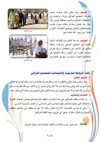 ١٠٨
‫ﺿﻣن‬ ‫ﺑوﺟوده‬ ‫ﻧﻌﺗز‬ ‫ﻣﻛون‬ ‫وھو‬ :‫ﺍﻟﺸﺒﻚ‬ -٦
‫ﻓﻲ‬ ‫ﺗواﺟدھم‬ ‫وﯾزداد‬ ‫اﻟﻌراﻗﻲ‬ ‫اﻟﻣﺟﺗﻣﻊ‬ ‫ﻣﻛوﻧﺎت‬
‫وﻗد‬ ،‫ﻧﯾﻧوى‬ ‫ﻣﺣﺎﻓظﺔ‬ ‫وﻻﺳﯾﻣﺎ‬ ‫اﻟﺷﻣﺎﻟﯾﺔ‬ ‫اﻟﻣﺣﺎﻓظﺎت‬
‫ﻋﻛﺳت‬ ‫ﻣﻣﯾزة‬ ‫وﺗﻘﺎﻟﯾد‬ ‫ﺑﻌﺎدات‬ ‫اﻟﻣﻛون‬ ‫ھذا‬ ‫اﻣﺗﺎز‬
‫اﻷﺧرى‬ ‫اﻟﻣﻛوﻧﺎت‬ ‫ﺟﻣﯾﻊ‬ ‫ﻣﻊ‬ ‫اﻟﺳﻠﻣﻲ‬ ‫ﻟﻠﺗﻌﺎﯾش‬ ‫ﺣﺑﮭم‬
.‫ﺑﮭم‬ ‫ﺧﺎﺻﺔ‬ ‫ﻟﻐﺔ‬ ‫وﺟود‬ ‫ﻋن‬ ‫ﻓﺿﻼ‬
‫اﻟدﯾﻧﯾﺔ‬ ‫اﻟطواﺋف‬ ‫ﻣن‬ ‫اﻟﻣﻛون‬ ‫ھذا‬ ‫ﯾﻌد‬ :‫ﺍﻟﺼﺎﺑﺌﺔ‬ -٧
‫ﻣﻧطﻘﺔ‬ ‫وﺗرﻛزت‬ ‫اﻟﻌراﻗﻲ‬ ‫اﻟﻣﺟﺗﻣﻊ‬ ‫ﻓﻲ‬ ‫اﻟﻘدﯾﻣﺔ‬
‫اﻟﻌراق‬ ‫وﺳط‬ ‫ﻣﺣﺎﻓظﺎت‬ ‫ﻓﻲ‬ ‫اﻻﻏﻠب‬ ‫ﻓﻲ‬ ‫ﺳﻛﻧﮭم‬
‫ﻓﻲ‬ ‫ﻻھﻣﯾﺗﮭﺎ‬ ‫وذﻟك‬ ،‫اﻻﻧﮭﺎر‬ ‫ﻣن‬ ‫ﺑﺎﻟﻘرب‬ ‫وﺟﻧوﺑﮫ‬
‫ﻋن‬ ‫اﻟدﻓﺎع‬ ‫ﻓﻲ‬ ‫ﻣﮭم‬ ‫دور‬ ‫وﻟﮭم‬ ، ‫اﻟدﯾﻧﯾﺔ‬ ‫ﻣﻌﺗﻘداﺗﮭم‬
. ‫اﻟوطن‬
‫ﺍﻟﻌﺮﺍﻗﻲ‬ ‫ﻟﻠﻤﺠﺘﻤﻊ‬ ‫ﻭﺍﻻﺟﺘﻤﺎﻋﻴﺔ‬ ‫ﺍﻟﺘﺄﺭﳜﻴﺔ‬ ‫/ﺍﻟﺮﻭﺍﺑﻂ‬ ‫ﺛﺎﻟﺜﺎ‬
:‫ﺍﻟﺜﻘﺎﰲ‬ ‫ﺍﻟﺘﻨﻮﻉ‬ -١
‫اﻟﺛﻘﺎﻓﻲ‬ ‫ﺗراﺛﮭﺎ‬ ‫ﻟﮭﺎ‬ ‫وطﻧﻧﺎ‬ ‫اﺑﻧﺎء‬ ‫ﻣن‬ ‫وطﺎﺋﻔﺔ‬ ‫ﻗوﻣﯾﺔ‬ ‫ﻟﻛل‬ ‫ان‬ ‫ﻧﺟد‬ ‫اذ‬ ‫اﻟﺛﻘﺎﻓﻲ‬ ‫ﺑﺎﻟﺗﻧوع‬ ‫وطﻧﻧﺎ‬ ‫ﺳﻛﺎن‬ ‫ﯾﻣﺗﺎز‬
‫وﻋﻠﻰ‬ ‫اﻟﻘوﻣﯾﺎت‬ ‫ﺗﻠك‬ ‫ﺑﯾن‬ ‫اﻻﺧوة‬ ‫روح‬ ‫ﺗﻌزﯾز‬ ‫اﻟﻰ‬ ‫اﻟﺗﻧوع‬ ‫ھذا‬ ‫ادى‬ ‫وﻗد‬ ‫وﺣدة‬ ‫ﻓﻲ‬ ‫اﻟﺗﻧوع‬ ‫ﻣن‬ ‫ﻧﺎﺑﻊ‬ ‫وھذا‬
.‫ﻋﻠﯾﮫ‬ ‫ﻧﻌﯾش‬ ‫اﻟذي‬ ‫وطﻧﻧﺎ‬ ‫وھو‬ ‫ﺗﺟﻣﻌﮭم‬ ‫اﻟﺗﻲ‬ ‫اﻻﺻل‬ ‫وﺣدة‬ ‫ﻓﻲ‬ ‫ﻣﺗﺷﺎﺑﮭون‬ ‫اﻧﮭم‬ ‫اﻻ‬ ‫اﻟﺗﻧوع‬ ‫ذﻟك‬ ‫ﻣن‬ ‫اﻟرﻏم‬
:‫ﻭﺍﻟﺘﻘﺎﻟﻴﺪ‬ ‫ﺍﻟﻌﺎﺩﺍﺕ‬ -٢
‫اﻟﻔﻛرﯾﺔ‬ ‫اﻟﺻﻔﺎت‬ ‫ﯾﺣﻣﻠون‬ ‫ﻓﮭم‬ ‫اﻟﺗﺄرﯾﺧﯾﺔ‬ ‫واﻟﺗﻘﺎﻟﯾد‬ ‫ﻟﻠﻌﺎدات‬ ‫اﻣﺗداد‬ ‫ھﻲ‬ ‫اﻟﻌراﻗﯾﯾن‬ ‫وﺗﻘﺎﻟﯾد‬ ‫ﻋﺎدات‬ ‫ان‬
.‫اﻻﺧرى‬ ‫اﻟﺳﻣﺎوﯾﺔ‬ ‫اﻻدﯾﺎن‬ ‫او‬ ‫اﻻﺳﻼﻣﻲ‬ ‫اﻟدﯾن‬ ‫ﻣن‬ ‫ﻧﺎﺑﻌﺔ‬ ‫وﻛﻠﮭﺎ‬ ‫اﺟدادھم‬ ‫ﺣﻣﻠﮭﺎ‬ ‫اﻟﺗﻲ‬ ‫واﻻﺧﻼﻗﯾﺔ‬
‫وﺛﻘﺎﻓﺗﮭم‬ ‫ﻋﺎداﺗﮭم‬ ‫ﻓﻲ‬ ‫ﯾﺧﺗﻠﻔوا‬ ‫ﻟم‬ ‫اﻧﮭم‬ ‫اﻻ‬ ‫وطﻧﻧﺎ‬ ‫ﻟﺳﻛﺎن‬ ‫اﻻدارﯾﺔ‬ ‫اﻟﺗﻘﺳﯾﻣﺎت‬ ‫ﻣن‬ ‫اﻟرﻏم‬ ‫وﻋﻠﻰ‬
.‫اﻟﻌراﻗﯾﺔ‬ ‫اﻟﺛﻘﺎﻓﺔ‬ ‫وﺣدة‬ ‫طرﯾق‬ ‫ﻓﻲ‬ ً‫ﺣﺎﺟزا‬ ‫او‬ ً‫ﻋﺎﺋﻘﺎ‬ ‫ﺗﺷﻛل‬ ‫وﻟم‬ ‫اﻻﺻﯾﻠﺔ‬
.‫اﻟﻌراق‬ ‫وطﻧﻧﺎ‬ ‫ﺑﺎﺑﻧﺎء‬ ‫اﻟﺧﺎﺻﺔ‬ ‫واﻟﺗﻘﺎﻟﯾد‬ ‫ﻟﻠﻌﺎدات‬ ‫اﺧرى‬ ‫ﺑﻌض‬ ‫ﻋدد‬
‫ﺷﺒﻜﻲ‬ ‫زي‬
‫ﺻﺎﺑﺌﻲ‬ ‫زي‬
 