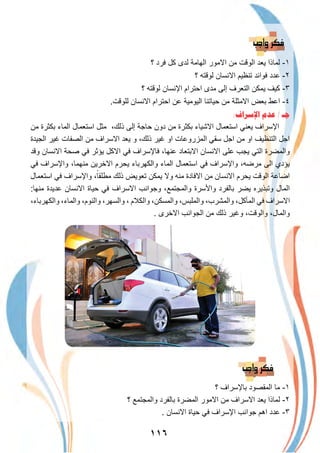 ١١٦
‫؟‬ ‫ﻓرد‬ ‫ﻛل‬ ‫ﻟدى‬ ‫اﻟﮭﺎﻣﺔ‬ ‫اﻻﻣور‬ ‫ﻣن‬ ‫اﻟوﻗت‬ ‫ﯾﻌد‬ ‫ﻟﻣﺎذا‬ -١
‫؟‬ ‫ﻟوﻗﺗﮫ‬ ‫اﻻﻧﺳﺎن‬ ‫ﺗﻧظﯾم‬ ‫ﻓواﺋد‬ ‫ﻋدد‬ -٢
‫؟‬ ‫ﻟوﻗﺗﮫ‬ ‫اﻹﻧﺳﺎن‬ ‫اﺣﺗرام‬ ‫ﻣدى‬ ‫إﻟﻰ‬ ‫اﻟﺗﻌرف‬ ‫ﯾﻣﻛن‬ ‫ﻛﯾف‬ -٣
.‫ﻟﻠوﻗت‬ ‫اﻻﻧﺳﺎن‬ ‫اﺣﺗرام‬ ‫ﻋن‬ ‫اﻟﯾوﻣﯾﺔ‬ ‫ﺣﯾﺎﺗﻧﺎ‬ ‫ﻣن‬ ‫اﻻﻣﺛﻠﺔ‬ ‫ﺑﻌض‬ ‫اﻋط‬ -٤
:‫ﺍﻹﺳﺮﺍﻑ‬ ‫ﻋﺪﻡ‬ / ‫ﺟـ‬
‫ﻣن‬ ‫ﺑﻛﺛرة‬ ‫اﻟﻣﺎء‬ ‫اﺳﺗﻌﻣﺎل‬ ‫ﻣﺛل‬ ،‫ذﻟك‬ ‫إﻟﻰ‬ ‫ﺣﺎﺟﺔ‬ ‫دون‬ ‫ﻣن‬ ‫ﺑﻛﺛرة‬ ‫اﻻﺷﯾﺎء‬ ‫اﺳﺗﻌﻣﺎل‬ ‫ﯾﻌﻧﻲ‬ ‫اﻹﺳراف‬
‫اﻟﺟﯾدة‬ ‫ﻏﯾر‬ ‫اﻟﺻﻔﺎت‬ ‫ﻣن‬ ‫اﻻﺳراف‬ ‫ﯾﻌد‬ ‫و‬ ،‫ذﻟك‬ ‫ﻏﯾر‬ ‫او‬ ‫اﻟﻣزروﻋﺎت‬ ‫ﺳﻘﻲ‬ ‫اﺟل‬ ‫ﻣن‬ ‫او‬ ‫اﻟﺗﻧظﯾف‬ ‫اﺟل‬
‫وﻗد‬ ‫اﻻﻧﺳﺎن‬ ‫ﺻﺣﺔ‬ ‫ﻓﻲ‬ ‫ﯾؤﺛر‬ ‫اﻻﻛل‬ ‫ﻓﻲ‬ ‫ﻓﺎﻹﺳراف‬ ،‫ﻋﻧﮭﺎ‬ ‫اﻻﺑﺗﻌﺎد‬ ‫اﻻﻧﺳﺎن‬ ‫ﻋﻠﻰ‬ ‫ﯾﺟب‬ ‫اﻟﺗﻲ‬ ‫واﻟﻣﺿرة‬
‫ﻓﻲ‬ ‫واﻹﺳراف‬ ،‫ﻣﻧﮭﻣﺎ‬ ‫اﻻﺧرﯾن‬ ‫ﯾﺣرم‬ ‫واﻟﻛﮭرﺑﺎء‬ ‫اﻟﻣﺎء‬ ‫اﺳﺗﻌﻣﺎل‬ ‫ﻓﻲ‬ ‫واﻹﺳراف‬ ،‫ﻣرﺿﮫ‬ ‫اﻟﻰ‬ ‫ﯾؤدي‬
‫اﺳﺗﻌﻣﺎل‬ ‫ﻓﻲ‬ ‫واﻹﺳراف‬ ،ً‫ﻣطﻠﻘﺎ‬ ‫ذﻟك‬ ‫ﺗﻌوﯾض‬ ‫ﯾﻣﻛن‬ ‫وﻻ‬ ‫ﻣﻧﮫ‬ ‫اﻻﻓﺎدة‬ ‫ﻣن‬ ‫اﻻﻧﺳﺎن‬ ‫ﯾﺣرم‬ ‫اﻟوﻗت‬ ‫اﺿﺎﻋﺔ‬
:‫ﻣﻧﮭﺎ‬ ‫ﻋدﯾدة‬ ‫اﻻﻧﺳﺎن‬ ‫ﺣﯾﺎة‬ ‫ﻓﻲ‬ ‫اﻻﺳراف‬ ‫وﺟواﻧب‬ ،‫واﻟﻣﺟﺗﻣﻊ‬ ‫واﻷﺳرة‬ ‫ﺑﺎﻟﻔرد‬ ‫ﯾﺿر‬ ‫وﺗﺑذﯾره‬ ‫اﻟﻣﺎل‬
،‫واﻟﻛﮭرﺑﺎء‬ ،‫واﻟﻣﺎء‬ ،‫واﻟﻧوم‬ ،‫واﻟﺳﮭر‬ ، ‫واﻟﻛﻼم‬ ،‫واﻟﻣﺳﻛن‬ ،‫واﻟﻣﻠﺑس‬ ،‫واﻟﻣﺷرب‬ ،‫اﻟﻣﺄﻛل‬ ‫ﻓﻲ‬ ‫اﻻﺳراف‬
. ‫اﻻﺧرى‬ ‫اﻟﺟواﻧب‬ ‫ﻣن‬ ‫ذﻟك‬ ‫وﻏﯾر‬ ،‫واﻟوﻗت‬ ،‫واﻟﻣﺎل‬
‫؟‬ ‫ﺑﺎﻹﺳراف‬ ‫اﻟﻣﻘﺻود‬ ‫ﻣﺎ‬ -١
‫؟‬ ‫واﻟﻣﺟﺗﻣﻊ‬ ‫ﺑﺎﻟﻔرد‬ ‫اﻟﻣﺿرة‬ ‫اﻻﻣور‬ ‫ﻣن‬ ‫اﻻﺳراف‬ ‫ﯾﻌد‬ ‫ﻟﻣﺎذا‬ -٢
. ‫اﻻﻧﺳﺎن‬ ‫ﺣﯾﺎة‬ ‫ﻓﻲ‬ ‫اﻹﺳراف‬ ‫ﺟواﻧب‬ ‫اھم‬ ‫ﻋدد‬ -٣
 