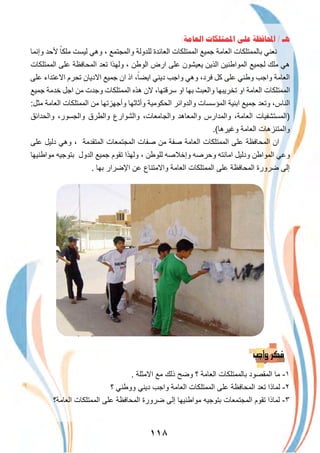 ١١٨
:‫ﺍﻟﻌﺎﻣﺔ‬ ‫ﺍﳌﻤﺘﻠﻜﺎﺕ‬ ‫ﻋﻠﻰ‬ ‫ﺍﶈﺎﻓﻈﺔ‬ / ‫ﻫـ‬
‫وإﻧﻣﺎ‬ ‫ﻷﺣد‬ ً‫ﻣﻠﻛﺎ‬ ‫ﻟﯾﺳت‬ ‫وھﻲ‬ ، ‫واﻟﻣﺟﺗﻣﻊ‬ ‫ﻟﻠدوﻟﺔ‬ ‫اﻟﻌﺎﺋدة‬ ‫اﻟﻣﻣﺗﻠﻛﺎت‬ ‫ﺟﻣﯾﻊ‬ ‫اﻟﻌﺎﻣﺔ‬ ‫ﺑﺎﻟﻣﻣﺗﻠﻛﺎت‬ ‫ﻧﻌﻧﻲ‬
‫اﻟﻣﻣﺗﻠﻛﺎت‬ ‫ﻋﻠﻰ‬ ‫اﻟﻣﺣﺎﻓظﺔ‬ ‫ﺗﻌد‬ ‫وﻟﮭذا‬ ، ‫اﻟوطن‬ ‫ارض‬ ‫ﻋﻠﻰ‬ ‫ﯾﻌﯾﺷون‬ ‫اﻟذﯾن‬ ‫اﻟﻣواطﻧﯾن‬ ‫ﻟﺟﻣﯾﻊ‬ ‫ﻣﻠك‬ ‫ھﻲ‬
‫ﻋﻠﻰ‬ ‫اﻻﻋﺗداء‬ ‫ﺗﺣرم‬ ‫اﻻدﯾﺎن‬ ‫ﺟﻣﯾﻊ‬ ‫ان‬ ‫اذ‬ ،ً‫اﯾﺿﺎ‬ ‫دﯾﻧﻲ‬ ‫واﺟب‬ ‫وھﻲ‬ ،‫ﻓرد‬ ‫ﻛل‬ ‫ﻋﻠﻰ‬ ‫وطﻧﻲ‬ ‫واﺟب‬ ‫اﻟﻌﺎﻣﺔ‬
‫ﺟﻣﯾﻊ‬ ‫ﺧدﻣﺔ‬ ‫اﺟل‬ ‫ﻣن‬ ‫وﺟدت‬ ‫اﻟﻣﻣﺗﻠﻛﺎت‬ ‫ھذه‬ ‫ﻻن‬ ،‫ﺳرﻗﺗﮭﺎ‬ ‫او‬ ‫ﺑﮭﺎ‬ ‫واﻟﻌﺑث‬ ‫ﺗﺧرﯾﺑﮭﺎ‬ ‫او‬ ‫اﻟﻌﺎﻣﺔ‬ ‫اﻟﻣﻣﺗﻠﻛﺎت‬
:‫ﻣﺛل‬ ‫اﻟﻌﺎﻣﺔ‬ ‫اﻟﻣﻣﺗﻠﻛﺎت‬ ‫ﻣن‬ ‫وأﺟﮭزﺗﮭﺎ‬ ‫وأﺛﺎﺛﮭﺎ‬ ‫اﻟﺣﻛوﻣﯾﺔ‬ ‫واﻟدواﺋر‬ ‫اﻟﻣؤﺳﺳﺎت‬ ‫اﺑﻧﯾﺔ‬ ‫ﺟﻣﯾﻊ‬ ‫وﺗﻌد‬ ،‫اﻟﻧﺎس‬
‫واﻟﺣداﺋق‬ ،‫واﻟﺟﺳور‬ ‫واﻟطرق‬ ‫واﻟﺷوارع‬ ،‫واﻟﺟﺎﻣﻌﺎت‬ ‫واﻟﻣﻌﺎھد‬ ‫واﻟﻣدارس‬ ،‫اﻟﻌﺎﻣﺔ‬ ‫)اﻟﻣﺳﺗﺷﻔﯾﺎت‬
.(‫وﻏﯾرھﺎ‬ ‫اﻟﻌﺎﻣﺔ‬ ‫واﻟﻣﺗﻧزھﺎت‬
‫ﻋﻠﻰ‬ ‫دﻟﯾل‬ ‫وھﻲ‬ ، ‫اﻟﻣﺗﻘدﻣﺔ‬ ‫اﻟﻣﺟﺗﻣﻌﺎت‬ ‫ﺻﻔﺎت‬ ‫ﻣن‬ ‫ﺻﻔﺔ‬ ‫اﻟﻌﺎﻣﺔ‬ ‫اﻟﻣﻣﺗﻠﻛﺎت‬ ‫ﻋﻠﻰ‬ ‫اﻟﻣﺣﺎﻓظﺔ‬ ‫ان‬
‫ﻣواطﻧﯾﮭﺎ‬ ‫ﺑﺗوﺟﯾﮫ‬ ‫اﻟدول‬ ‫ﺟﻣﯾﻊ‬ ‫ﺗﻘوم‬ ‫وﻟﮭذا‬ ، ‫ﻟﻠوطن‬ ‫وإﺧﻼﺻﮫ‬ ‫وﺣرﺻﮫ‬ ‫اﻣﺎﻧﺗﮫ‬ ‫ودﻟﯾل‬ ‫اﻟﻣواطن‬ ‫وﻋﻲ‬
. ‫ﺑﮭﺎ‬ ‫اﻹﺿرار‬ ‫ﻋن‬ ‫واﻻﻣﺗﻧﺎع‬ ‫اﻟﻌﺎﻣﺔ‬ ‫اﻟﻣﻣﺗﻠﻛﺎت‬ ‫ﻋﻠﻰ‬ ‫اﻟﻣﺣﺎﻓظﺔ‬ ‫ﺿرورة‬ ‫إﻟﻰ‬
. ‫اﻻﻣﺛﻠﺔ‬ ‫ﻣﻊ‬ ‫ذﻟك‬ ‫وﺿﺢ‬ ‫؟‬ ‫اﻟﻌﺎﻣﺔ‬ ‫ﺑﺎﻟﻣﻣﺗﻠﻛﺎت‬ ‫اﻟﻣﻘﺻود‬ ‫ﻣﺎ‬ -١
‫؟‬ ‫ووطﻧﻲ‬ ‫دﯾﻧﻲ‬ ‫واﺟب‬ ‫اﻟﻌﺎﻣﺔ‬ ‫اﻟﻣﻣﺗﻠﻛﺎت‬ ‫ﻋﻠﻰ‬ ‫اﻟﻣﺣﺎﻓظﺔ‬ ‫ﺗﻌد‬ ‫ﻟﻣﺎذا‬ -٢
‫اﻟﻌﺎﻣﺔ؟‬ ‫اﻟﻣﻣﺗﻠﻛﺎت‬ ‫ﻋﻠﻰ‬ ‫اﻟﻣﺣﺎﻓظﺔ‬ ‫ﺿرورة‬ ‫إﻟﻰ‬ ‫ﻣواطﻧﯾﮭﺎ‬ ‫ﺑﺗوﺟﯾﮫ‬ ‫اﻟﻣﺟﺗﻣﻌﺎت‬ ‫ﺗﻘوم‬ ‫ﻟﻣﺎذا‬ -٣
 