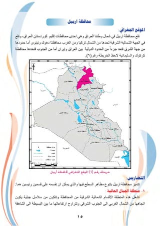 ١٥
‫ﺍﺭﺑﻴﻞ‬ ‫ﳏﺎﻓﻈﺔ‬
:‫ﺍﳉﻐﺮﺍﰲ‬ ‫ﺍﳌﻮﻗﻊ‬
‫وﺗﻘﻊ‬ ،‫اﻟﻌراق‬ ‫ﻛوردﺳﺗﺎن‬ ‫إﻗﻠﯾم‬ ‫ﻣﺣﺎﻓظﺎت‬ ‫اﺣدى‬ ‫وھﻲ‬ ‫اﻟﻌراق‬ ‫وطﻧﻧﺎ‬ ‫ﺷﻣﺎل‬ ‫ﻓﻲ‬ ‫ارﺑﯾل‬ ‫ﻣﺣﺎﻓظﺔ‬ ‫ﺗﻘﻊ‬
‫ﺣدودھﺎ‬ ‫أﻣﺎ‬ ‫وﻧﯾﻧوى‬ ‫دھوك‬ ‫ﻣﺣﺎﻓظﺗﺎ‬ ‫اﻟﻐرب‬ ‫وﻣن‬ ‫ﺗرﻛﯾﺎ‬ ‫اﻟﺷﻣﺎل‬ ‫ﻣن‬ ‫ﺗﺣدھﺎ‬ ‫اﻟﺷرﻗﯾﺔ‬ ‫اﻟﺷﻣﺎﻟﯾﺔ‬ ‫اﻟﺟﮭﺔ‬ ‫ﻓﻲ‬
‫ﻣﺣﺎﻓظﺗﺎ‬ ‫ﻓﺗﺣدھﺎ‬ ‫اﻟﺟﻧوب‬ ‫ﻣن‬ ‫أﻣﺎ‬ ‫وإﯾران‬ ‫اﻟﻌراق‬ ‫ﺑﯾن‬ ‫اﻟدوﻟﯾﺔ‬ ‫اﻟﺣدود‬ ‫ﻣن‬ ً‫ﺟزءا‬ ‫ﻓﺗﻌد‬ ‫اﻟﺷرق‬ ‫ﺟﮭﺔ‬ ‫ﻣن‬
.(٦) ‫رﻗم‬ ‫اﻟﺧرﯾطﺔ‬ ‫ﻻﺣظ‬ ‫واﻟﺳﻠﯾﻣﺎﻧﯾﺔ‬ ‫ﻛرﻛوك‬
‫اﻟدﯾواﻧﯾﺔ‬
‫أرﺑﻴﻞ‬ ‫ﶈﺎﻓﻈﺔ‬ ‫اﳉﻐﺮاﻓﻲ‬ ‫اﳌﻮﻗﻊ‬ (٦) ‫رﻗﻢ‬ ‫ﺧﺮﻳﻄﺔ‬
:‫ﺍﻟﺘﻀﺎﺭﻳﺲ‬
:‫ھﻣﺎ‬ ‫رﺋﯾﺳﯾن‬ ‫ﻗﺳﻣﯾن‬ ‫ﻋﻠﻰ‬ ‫ﻧﻘﺳﻣﮫ‬ ‫ان‬ ‫ﯾﻣﻛن‬ ‫واﻟذي‬ ‫ﻓﯾﮭﺎ‬ ‫اﻟﺳطﺢ‬ ‫ﻣظﺎھر‬ ‫ﺑﺗﻧوع‬ ‫ارﺑﯾل‬ ‫ﻣﺣﺎﻓظﺔ‬ ‫ﺗﺗﻣﯾز‬
: ‫ﺍﻟﻌﺎﻟﻴﺔ‬ ‫ﺍﳉﺒﺎﻝ‬ ‫ﻣﻨﻄﻘﺔ‬ -١
‫ﯾﻛون‬ ‫ﺟﺑﻠﯾﺔ‬ ‫ﺳﻼﺳل‬ ‫ﻣن‬ ‫وﺗﺗﻛون‬ ‫اﻟﻣﺣﺎﻓظﺔ‬ ‫ﻣن‬ ‫اﻟﺷرﻗﯾﺔ‬ ‫اﻟﺷﻣﺎﻟﯾﺔ‬ ‫اﻷﻗﺳﺎم‬ ‫اﻟﻣﻧطﻘﺔ‬ ‫ھذه‬ ‫ﺗﺷﻐل‬
‫اﻟﺷﺎھﻘﺔ‬ ‫اﻟﻰ‬ ‫اﻟﺑﺳﯾطﺔ‬ ‫ﺑﯾن‬ ‫ﻣﺎ‬ ‫ارﺗﻔﺎﻋﺎﺗﮭﺎ‬ ‫وﺗﺗراوح‬ ‫اﻟﺷرﻗﻲ‬ ‫اﻟﺟﻧوب‬ ‫اﻟﻰ‬ ‫اﻟﻐرﺑﻲ‬ ‫اﻟﺷﻣﺎل‬ ‫ﻣن‬ ‫اﺗﺟﺎھﮭﺎ‬
 