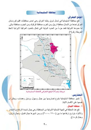 ٢٠
‫ﺍﻟﺴﻠﻴﻤﺎﻧﻴﺔ‬ ‫ﳏﺎﻓﻈﺔ‬
:‫ﺍﳉﻐﺮﺍﰲ‬ ‫ﺍﳌﻮﻗﻊ‬
‫ﻛوردﺳﺗﺎن‬ ‫اﻗﻠﯾم‬ ‫ﻣﺣﺎﻓظﺎت‬ ‫اﺣدى‬ ‫وھﻲ‬ ‫اﻟﻌراق‬ ‫وطﻧﻧﺎ‬ ‫ﺷرق‬ ‫ﺷﻣﺎل‬ ‫ﻓﻲ‬ ‫اﻟﺳﻠﯾﻣﺎﻧﯾﺔ‬ ‫ﻣﺣﺎﻓظﺔ‬ ‫ﺗﻘﻊ‬
.‫دﯾﺎﻟﻰ‬ ‫ﻣﺣﺎﻓظﺔ‬ ‫اﻟﺟﻧوب‬ ‫وﻣن‬ ‫ﻛرﻛوك‬ ‫ﻣﺣﺎﻓظﺔ‬ ‫اﻟﻐرب‬ ‫وﻣن‬ ‫ارﺑﯾل‬ ‫ﻣﺣﺎﻓظﺔ‬ ‫اﻟﺷﻣﺎل‬ ‫ﻣن‬ ‫ﺗﺣدھﺎ‬ ‫اﻟﻌراق‬
‫ﻻﺣظ‬ ‫اﻻﯾراﻧﯾﺔ‬ ‫اﻟﻌراﻗﯾﺔ‬ ‫ﺑﺎﻟﺣدود‬ ‫ﺗﺗﻣﺛل‬ ‫اﻟﺗﻲ‬ ‫اﻟدوﻟﯾﺔ‬ ‫اﻟﺣدود‬ ‫ﻣن‬ ً‫ﺟزءا‬ ‫ﻓﺗﻌد‬ ‫اﻟﺷرﻗﯾﺔ‬ ‫ﺣدودھﺎ‬ ‫اﻣﺎ‬
(٧) ‫رﻗم‬ ‫اﻟﺧرﯾطﺔ‬
‫اﻟدﯾواﻧﯾﺔ‬
‫اﻟﺴﻠﻴﻤﺎﻧﻴﺔ‬ ‫ﶈﺎﻓﻈﺔ‬ ‫اﳉﻐﺮاﻓﻲ‬ ‫اﳌﻮﻗﻊ‬ (٧) ‫رﻗﻢ‬ ‫ﺧﺮﻳﻄﺔ‬
:‫ﺍﻟﺘﻀﺎﺭﻳﺲ‬
‫ان‬ ‫وﯾﻣﻛن‬ ،‫وھﺿﺎب‬ ‫وودﯾﺎن‬ ‫وﺳﮭول‬ ‫ﺟﺑﺎل‬ ‫ﺑﯾن‬ ‫ﺗﺿﺎرﯾﺳﮭﺎ‬ ‫ﺑﺗﻧوع‬ ‫اﻟﺳﻠﯾﻣﺎﻧﯾﺔ‬ ‫ﻣﺣﺎﻓظﺔ‬ ‫ﺗﺗﻣﯾز‬
:‫اﻵﺗﯾﺔ‬ ‫اﻷﻗﺳﺎم‬ ‫ﻋﻠﻰ‬ ‫ﻧﻘﺳﻣﮭﺎ‬
: ‫ﺍﳉﺒﺎﻝ‬ ‫ﻣﻨﻄﻘﺔ‬ -١
‫واﻻﻧﺣدار‬ ‫اﻻرﺗﻔﺎع‬ ‫ﺷدﯾدة‬ ‫ﺟﺑﺎل‬ ‫وھﻲ‬ ‫اﻟﻣﺣﺎﻓظﺔ‬ ‫ﻣن‬ ‫اﻟﺷرﻗﯾﺔ‬ ‫اﻟﺷﻣﺎﻟﯾﺔ‬ ‫اﻟﺟﮭﺔ‬ ‫ﻓﻲ‬ ‫اﻟﻣﻧطﻘﺔ‬ ‫ھذه‬ ‫ﺗﻘﻊ‬
،‫ﺑﺎزﯾﺎن‬ ‫وﺟﺑﺎل‬ ،‫ﻗﻧدﯾل‬ ‫ﺟﺑﺎل‬ ‫اﺷﮭرھﺎ‬ ‫وﻣن‬ ‫م‬ (٣٠٠٠- ١٧٠٠) ‫ﺑﯾن‬ ‫ﻣﺎ‬ ‫ارﺗﻔﺎﻋﮭﺎ‬ ‫ﯾﺗراوح‬ ‫واﻻﻟﺗواء‬
.‫داغ‬ ‫ﻗره‬ ‫وﺟﺑﺎل‬
 