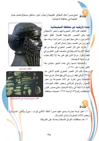 ٢٤
‫ﺟﻣﺎل‬ ‫ﺗﺻف‬ (‫ﺳﯾﺎﺣﯾﺔ‬ ‫ﻣﻧﺎطق‬ ،‫اﻧﮭﺎر‬ ،‫ﺟﺑﺎل‬ ) ‫اﻟطﺑﯾﻌﯾﺔ‬ ‫اﻟﻣظﺎھر‬ ‫ﺗﻣﺛل‬ ً‫ﺻورا‬ ‫اﺟﻣﻊ‬
.‫اﻟﺳﻠﯾﻣﺎﻧﯾﺔ‬ ‫ﻣﺣﺎﻓظﺔ‬ ‫ﻓﻲ‬ ‫اﻟطﺑﯾﻌﺔ‬
‫ﺍﻟﺴﻠﻴﻤﺎﻧﻴﺔ‬ ‫ﳏﺎﻓﻈﺔ‬ ‫ﻋﻦ‬ ‫ﺗﺎﺭﳜﻴﺔ‬ ‫ﻧﺒﺬﺓ‬
‫اﻻﺳﺗﯾطﺎن‬ ‫واﺳﺗﻣر‬ ‫ﻓﯾﮭﺎ‬ ‫اﻟﺣﺟرﯾﺔ‬ ‫اﻵﺛﺎر‬ ‫أﻗدم‬ ‫اﻛﺗﺷﻔت‬
‫ﻋﻠﯾﮭﺎ‬ ‫اطﻠق‬ .‫اﻟﻘدﯾﻣﺔ‬ ‫اﻟﺗﺎرﯾﺧﯾﺔ‬ ‫اﻟﻌﺻور‬ ‫ﺣﺗﻰ‬ ‫ﻓﯾﮭﺎ‬
‫ﺳﮭل‬ ‫وﯾﻌد‬ ،‫زاﻣوا‬ ‫اﺳم‬ ‫ﺷﮭرزور‬ ‫ﺳﮭل‬ ‫وﻋﻠﻰ‬ ‫اﻻﺷورﯾون‬
.‫اﻟﻌراق‬ ‫ﺷﻣﺎل‬ ‫ﺳﮭول‬ ‫اﺧﺻب‬ ‫ﻣن‬ ‫ﺷﮭرزور‬
‫ﻗﺑل‬ ‫ﻣن‬ ‫اﻟوﺳﯾط‬ ‫اﻟﺣﺟري‬ ‫اﻟﻌﺻر‬ ‫اﺛﺎر‬ ‫ﻋﻠﻰ‬ ‫ﻋﺛرت‬
‫ﻓﻲ‬ ‫اﻟﻌﺷرﯾن‬ ‫اﻟﻘرن‬ ‫ﻣﻧﺗﺻف‬ ‫ﻓﻲ‬ ‫اﻻﻣرﯾﻛﯾﺔ‬ ‫اﻻﺛﺎرﯾﺔ‬ ‫اﻟﺑﻌﺛﺔ‬
‫ﺟﻧوب‬ ‫)٨١(ﻛم‬ ‫ﺑﻌد‬ ‫ﻋﻠﻰ‬ ‫ﯾﻘﻊ‬ ‫اﻟذي‬ (‫ﻣرد‬ ‫)ھزار‬ ‫ﻛﮭف‬
.‫اﻟﺳﻠﯾﻣﺎﻧﯾﺔ‬ ‫ﻣدﯾﻧﺔ‬ ‫ﻏرب‬
‫ﺑﺎﺷﺎ‬ ‫ﺳﻠﯾﻣﺎن‬ ‫اﻟﺷﮭﯾر‬ ‫ﺑﻐداد‬ ‫واﻟﻲ‬ ‫اﺳﺳﮭﺎ‬ ‫واﻟﺳﻠﯾﻣﺎﻧﯾﺔ‬
. ‫٠٨٧١م‬ ‫ﻋﺎم‬ ‫ﺑﺣدود‬ ‫اﻟﻛﺑﯾر‬
‫ﻋﺎم‬ ‫اﻻﻋﻠﻰ‬ ‫اﻟﻘدﯾم‬ ‫اﻟﺣﺟري‬ ‫اﻟﻌﺻر‬ ‫اﺛﺎر‬ ‫اﻗدم‬ ‫ووﺟدت‬
‫ﻣدﯾﻧﺔ‬ ‫ﻏرﺑﻲ‬ ‫ﺷﻣﺎل‬ ‫ﯾﻘﻊ‬ ‫اﻟذي‬ ‫زرزي‬ ‫ﻛﮭف‬ ‫ﻓﻲ‬ ‫)٨٢٩١(م‬
‫ﺣﺟر‬ ‫ﻣن‬ ‫ﻣﺻﻧوﻋﺔ‬ ‫اﻵت‬ ‫ﻋن‬ ‫ﻋﺑﺎرة‬ ‫وھﻲ‬ ‫اﻟﺳﻠﯾﻣﺎﻧﯾﺔ‬
.‫اﻟﺣﯾواﻧﺎت‬ ‫ﻋظﺎم‬ ‫وﺑﻌض‬ ‫اﻟﺑرﻛﺎﻧﻲ‬ ‫واﻟزﺟﺎج‬ ‫اﻟﺻوان‬
‫ﻗﺎﻧون‬ ‫ﺻدور‬ ‫ﺣﺗﻰ‬ ،‫اﻟﻣوﺻل‬ ‫وﻻﯾﺔ‬ ‫اﻟﻰ‬ ً‫ﺗﺎﺑﻌﺎ‬ ً‫ء‬‫ﻟوا‬ ‫ﻛﺎﻧت‬
.‫ﻣﺣﺎﻓظﺔ‬ ‫اﺻﺑﺣت‬ ١٩٦٩ ‫ﻟﺳﻧﺔ‬ (١٥٩) ‫رﻗم‬ ‫اﻟﻣﺣﺎﻓظﺎت‬
(‫ﻧﺎﺻرﺑﺎل‬ ‫و)آﺷور‬ (‫ﺳﯾن‬ - ‫)ﻧرام‬ ‫اﻻﻛدي‬ ‫ﻟﻠﻣﻠك‬ ً‫ﺻورا‬ ‫ﻋﻠﯾﮭﺎ‬ ‫وﺿﻊ‬ ‫ﺟدارﯾﺔ‬ ‫ﻟوﺣﺔ‬ ‫اﻋﻣل‬ -١
.‫اﻟﻧﯾﺎدرﺗﺎل‬ ‫واﻧﺳﺎن‬ ‫اﻟﺣﺟرﯾﺔ‬ ‫اﻵﻻت‬ ‫وﺑﻌض‬
.‫اﻟﺧرﯾطﺔ‬ ‫ﻋﻠﻰ‬ ‫وﺣددھﺎ‬ ‫اﻟﺷﻣﺎﻟﯾﺔ‬ ‫اﻟﻌراق‬ ‫ﻣﺣﺎﻓظﺎت‬ ‫ﻋدد‬ -٢
‫ﺳﲔ‬ ‫ﻧﺮام‬ ‫اﳌﻠﻚ‬
‫اﻟﺴﻠﻴﻤﺎﻧﻴﺔ‬ ‫ﻓﻲ‬ ‫وﺟﺪت‬ ‫ﺣﺠﺮﻳﺔ‬ ‫اﻻت‬
 