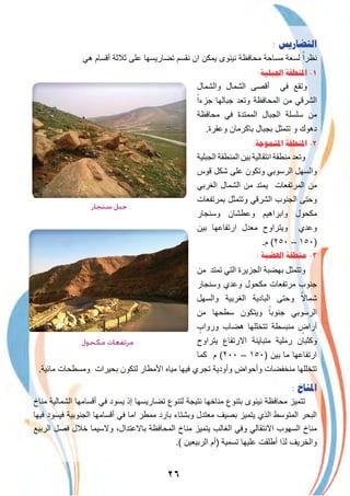 ٢٦
: ‫ﺍﻟﺘﻀﺎﺭﻳﺲ‬
‫ھﻲ‬ ‫أﻗﺳﺎم‬ ‫ﺛﻼﺛﺔ‬ ‫ﻋﻠﻰ‬ ‫ﺗﺿﺎرﯾﺳﮭﺎ‬ ‫ﻧﻘﺳم‬ ‫ان‬ ‫ﯾﻣﻛن‬ ‫ﻧﯾﻧوى‬ ‫ﻣﺣﺎﻓظﺔ‬ ‫ﻣﺳﺎﺣﺔ‬ ‫ﻟﺳﻌﺔ‬ ً‫ﻧظرا‬
:‫ﺍﳉﺒﻠﻴﺔ‬ ‫ﺍﳌﻨﻄﻘﺔ‬ -١
‫واﻟﺷﻣﺎل‬ ‫اﻟﺷﻣﺎل‬ ‫أﻗﺻﻰ‬ ‫ﻓﻲ‬ ‫وﺗﻘﻊ‬
ً‫ﺟزءا‬ ‫ﺟﺑﺎﻟﮭﺎ‬ ‫وﺗﻌد‬ ‫اﻟﻣﺣﺎﻓظﺔ‬ ‫ﻣن‬ ‫اﻟﺷرﻗﻲ‬
‫ﻣﺣﺎﻓظﺔ‬ ‫ﻓﻲ‬ ‫اﻟﻣﻣﺗدة‬ ‫اﻟﺟﺑﺎل‬ ‫ﺳﻠﺳﻠﺔ‬ ‫ﻣن‬
.‫وﻋﻘرة‬ ‫ﺑﺎﻛرﻣﺎن‬ ‫ﺑﺟﺑﺎل‬ ‫ﺗﺗﻣﺛل‬ ‫و‬ ‫دھوك‬
:‫ﺍﳌﺘﻤﻮﺟﺔ‬ ‫ﺍﳌﻨﻄﻘﺔ‬ -٢
‫اﻟﺟﺑﻠﯾﺔ‬ ‫اﻟﻣﻧطﻘﺔ‬ ‫ﺑﯾن‬ ‫اﻧﺗﻘﺎﻟﯾﺔ‬ ‫ﻣﻧطﻘﺔ‬ ‫وﺗﻌد‬
‫ﻗوس‬ ‫ﺷﻛل‬ ‫ﻋﻠﻰ‬ ‫وﺗﻛون‬ ‫اﻟرﺳوﺑﻲ‬ ‫واﻟﺳﮭل‬
‫اﻟﻐرﺑﻲ‬ ‫اﻟﺷﻣﺎل‬ ‫ﻣن‬ ‫ﯾﻣﺗد‬ ‫اﻟﻣرﺗﻔﻌﺎت‬ ‫ﻣن‬
‫ﺑﻣرﺗﻔﻌﺎت‬ ‫وﺗﺗﻣﺛل‬ ‫اﻟﺷرﻗﻲ‬ ‫اﻟﺟﻧوب‬ ‫وﺣﺗﻰ‬
‫وﺳﻧﺟﺎر‬ ‫وﻋطﺷﺎن‬ ‫واﺑراھﯾم‬ ‫ﻣﻛﺣول‬
‫ﺑﯾن‬ ‫ارﺗﻔﺎﻋﮭﺎ‬ ‫ﻣﻌدل‬ ‫وﯾﺗراوح‬ ‫وﻋدي‬
.‫م‬ (٢٥٠ – ١٥٠)
: ‫ﺍﳍﻀﺒﺔ‬ ‫ﻣﻨﻄﻘﺔ‬ -٣
‫ﻣن‬ ‫ﺗﻣﺗد‬ ‫اﻟﺗﻲ‬ ‫اﻟﺟزﯾرة‬ ‫ﺑﮭﺿﺑﺔ‬ ‫وﺗﺗﻣﺛل‬
‫وﺳﻧﺟﺎر‬ ‫وﻋدي‬ ‫ﻣﻛﺣول‬ ‫ﻣرﺗﻔﻌﺎت‬ ‫ﺟﻧوب‬
‫واﻟﺳﮭل‬ ‫اﻟﻐرﺑﯾﺔ‬ ‫اﻟﺑﺎدﯾﺔ‬ ‫وﺣﺗﻰ‬ ً‫ﺷﻣﺎﻻ‬
‫ﻣن‬ ‫ﺳطﺣﮭﺎ‬ ‫وﯾﺗﻛون‬ ً‫ﺟﻧوﺑﺎ‬ ‫اﻟرﺳوﺑﻲ‬
ٍ‫ورواب‬ ‫ھﺿﺎب‬ ‫ﺗﺗﺧﻠﻠﮭﺎ‬ ‫ﻣﻧﺑﺳطﺔ‬ ٍ‫أراض‬
‫ﯾﺗراوح‬ ‫اﻻرﺗﻔﺎع‬ ‫ﻣﺗﺑﺎﯾﻧﺔ‬ ‫رﻣﻠﯾﺔ‬ ‫وﻛﺛﺑﺎن‬
‫ﻛﻣﺎ‬ ‫م‬ (٢٠٠ – ١٥٠) ‫ﺑﯾن‬ ‫ﻣﺎ‬ ‫ارﺗﻔﺎﻋﮭﺎ‬
.‫ﻣﺎﺋﯾﺔ‬ ‫وﻣﺳطﺣﺎت‬ ‫ﺑﺣﯾرات‬ ‫ﻟﺗﻛون‬ ‫اﻷﻣطﺎر‬ ‫ﻣﯾﺎه‬ ‫ﻓﯾﮭﺎ‬ ‫ﺗﺟري‬ ‫وأودﯾﺔ‬ ‫وأﺣواض‬ ‫ﻣﻧﺧﻔﺿﺎت‬ ‫ﺗﺗﺧﻠﻠﮭﺎ‬
: ‫ﺍﳌﻨﺎﺥ‬
‫ﻣﻧﺎخ‬ ‫اﻟﺷﻣﺎﻟﯾﺔ‬ ‫أﻗﺳﺎﻣﮭﺎ‬ ‫ﻓﻲ‬ ‫ﯾﺳود‬ ‫إذ‬ ‫ﺗﺿﺎرﯾﺳﮭﺎ‬ ‫ﻟﺗﻧوع‬ ‫ﻧﺗﯾﺟﺔ‬ ‫ﻣﻧﺎﺧﮭﺎ‬ ‫ﺑﺗﻧوع‬ ‫ﻧﯾﻧوى‬ ‫ﻣﺣﺎﻓظﺔ‬ ‫ﺗﺗﻣﯾز‬
‫ﻓﯾﮭﺎ‬ ‫ﻓﯾﺳود‬ ‫اﻟﺟﻧوﺑﯾﺔ‬ ‫أﻗﺳﺎﻣﮭﺎ‬ ‫ﻓﻲ‬ ‫اﻣﺎ‬ ‫ﻣﻣطر‬ ‫ﺑﺎرد‬ ‫وﺑﺷﺗﺎء‬ ‫ﻣﻌﺗدل‬ ‫ﺑﺻﯾف‬ ‫ﯾﺗﻣﯾز‬ ‫اﻟذي‬ ‫اﻟﻣﺗوﺳط‬ ‫اﻟﺑﺣر‬
‫اﻟرﺑﯾﻊ‬ ‫ﻓﺻل‬ ‫ﺧﻼل‬ ‫وﻻﺳﯾﻣﺎ‬ ،‫ﺑﺎﻻﻋﺗدال‬ ‫اﻟﻣﺣﺎﻓظﺔ‬ ‫ﻣﻧﺎخ‬ ‫ﯾﺗﻣﯾز‬ ‫اﻟﻐﺎﻟب‬ ‫وﻓﻲ‬ ‫اﻻﻧﺗﻘﺎﻟﻲ‬ ‫اﻟﺳﮭوب‬ ‫ﻣﻧﺎخ‬
.( ‫اﻟرﺑﯾﻌﯾن‬ ‫)أم‬ ‫ﺗﺳﻣﯾﺔ‬ ‫ﻋﻠﯾﮭﺎ‬ ‫أطﻠﻘت‬ ‫ﻟذا‬ ‫واﻟﺧرﯾف‬
‫ﺳﻨﺠﺎر‬ ‫ﺟﺒﻞ‬
‫ﻣﻜﺤﻮل‬ ‫ﻣﺮﺗﻔﻌﺎت‬
 