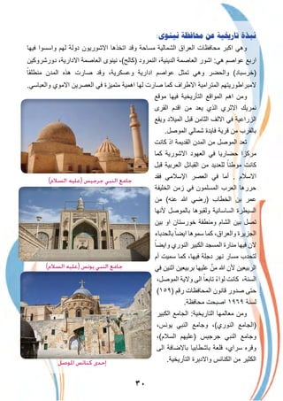 ٣٠
:‫ﻧﻴﻨﻮﻯ‬ ‫ﳏﺎﻓﻈﺔ‬ ‫ﻋﻦ‬ ‫ﺗﺎﺭﳜﻴﺔ‬ ‫ﻧﺒﺬﺓ‬
‫ﻓﯾﮭﺎ‬ ‫واﺳﺳوا‬ ‫ﻟﮭم‬ ‫دوﻟﺔ‬ ‫اﻻﺷورﯾون‬ ‫اﺗﺧذھﺎ‬ ‫وﻗد‬ ‫ﻣﺳﺎﺣﺔ‬ ‫اﻟﺷﻣﺎﻟﯾﺔ‬ ‫اﻟﻌراق‬ ‫ﻣﺣﺎﻓظﺎت‬ ‫اﻛﺑر‬ ‫وھﻲ‬
‫دورﺷروﻛﯾن‬ ،‫اﻻدارﯾﺔ‬ ‫اﻟﻌﺎﺻﻣﺔ‬ ‫ﻧﯾﻧوى‬ ،(‫)ﻛﺎﻟﺢ‬ ‫اﻟﻧﻣرود‬ ،‫اﻟدﯾﻧﯾﺔ‬ ‫اﻟﻌﺎﺻﻣﺔ‬ ‫اﺷور‬ :‫ھﻲ‬ ‫ﻋواﺻم‬ ‫ارﺑﻊ‬
ً‫ﻣﻧطﻠﻘﺎ‬ ‫اﻟﻣدن‬ ‫ھذه‬ ‫ﺻﺎرت‬ ‫وﻗد‬ ،‫وﻋﺳﻛرﯾﺔ‬ ‫ادارﯾﺔ‬ ‫ﻋواﺻم‬ ‫ﺗﻣﺛل‬ ‫وھﻲ‬ ‫واﻟﺣﺿر‬ (‫)ﺧرﺳﺑﺎد‬
.‫واﻟﻌﺑﺎﺳﻲ‬ ‫اﻻﻣوي‬ ‫اﻟﻌﺻرﯾن‬ ‫ﻓﻲ‬ ‫ﻣﺗﻣﯾزة‬ ‫اھﻣﯾﺔ‬ ‫ﻟﮭﺎ‬ ‫ﺻﺎرت‬ ‫ﻛﻣﺎ‬ ‫اﻻطراف‬ ‫اﻟﻣﺗراﻣﯾﺔ‬ ‫ﻻﻣﺑراطورﯾﺗﮭم‬
‫ﻣوﻗﻊ‬ ‫ﻓﯾﮭﺎ‬ ‫اﻟﺗﺄرﯾﺧﯾﺔ‬ ‫اﻟﻣواﻗﻊ‬ ‫اھم‬ ‫وﻣن‬
‫اﻟﻘرى‬ ‫اﻗدم‬ ‫ﻣن‬ ‫ﯾﻌد‬ ‫اﻟذي‬ ‫اﻻﺛري‬ ‫ﻧﻣرﯾك‬
‫وﯾﻘﻊ‬ ‫اﻟﻣﯾﻼد‬ ‫ﻗﺑل‬ ‫اﻟﺛﺎﻣن‬ ‫اﻻﻟف‬ ‫ﻓﻲ‬ ‫اﻟزراﻋﯾﺔ‬
.‫اﻟﻣوﺻل‬ ‫ﺷﻣﺎﻟﻲ‬ ‫ﻓﺎﯾدة‬ ‫ﻗرﯾﺔ‬ ‫ﻣن‬ ‫ﺑﺎﻟﻘرب‬
‫ﻛﺎﻧت‬ ‫اذ‬ ‫اﻟﻘدﯾﻣﺔ‬ ‫اﻟﻣدن‬ ‫ﻣن‬ ‫اﻟﻣوﺻل‬ ‫ﺗﻌد‬
‫ﻛﻣﺎ‬ ‫اﻻﺷورﯾﺔ‬ ‫اﻟﻌﮭود‬ ‫ﻓﻲ‬ ‫ﺣﺿﺎرﯾﺎ‬ ‫ﻣرﻛزا‬
‫ﻗﺑل‬ ‫اﻟﻌرﺑﯾﺔ‬ ‫اﻟﻘﺑﺎﺋل‬ ‫ﻣن‬ ‫ﻟﻠﻌدﯾد‬ ً‫ﻣوطﻧﺎ‬ ‫ﻛﺎﻧت‬
‫ﻓﻘد‬ ‫اﻹﺳﻼﻣﻲ‬ ‫اﻟﻌﺻر‬ ‫ﻓﻲ‬ ‫أﻣﺎ‬ . ‫اﻻﺳﻼم‬
‫اﻟﺧﻠﯾﻔﺔ‬ ‫زﻣن‬ ‫ﻓﻲ‬ ‫اﻟﻣﺳﻠﻣون‬ ‫اﻟﻌرب‬ ‫ﺣررھﺎ‬
‫ﻣن‬ (‫ﻋﻧﮫ‬ ‫ﷲ‬ ‫)رﺿﻲ‬ ‫اﻟﺧطﺎب‬ ‫ﺑن‬ ‫ﻋﻣر‬
‫ﻷﻧﮭﺎ‬ ‫ﺑﺎﻟﻣوﺻل‬ ‫وﻟﻘﺑوھﺎ‬ ‫اﻟﺳﺎﺳﺎﻧﯾﺔ‬ ‫اﻟﺳﯾطرة‬
‫ﺑﯾن‬ ‫او‬ ‫ﺧورﺳﺗﺎن‬ ‫وﻣﻧطﻘﺔ‬ ‫اﻟﺷﺎم‬ ‫ﺑﯾن‬ ‫ﺗﺻل‬
‫ﺑﺎﻟﺣدﺑﺎء‬ ً‫اﯾﺿﺎ‬ ‫ﺳﻣوھﺎ‬ ‫ﻛﻣﺎ‬ ،‫واﻟﻌراق‬ ‫اﻟﺟزﯾرة‬
ً‫واﯾﺿﺎ‬ ‫اﻟﻧوري‬ ‫اﻟﻛﺑﯾر‬ ‫اﻟﻣﺳﺟد‬ ‫ﻣﻧﺎرة‬ ‫ﻓﯾﮭﺎ‬ ‫ﻻن‬
‫أم‬ ‫ﺳﻣﯾت‬ ‫ﻛﻣﺎ‬ ،‫ﻓﯾﮭﺎ‬ ‫دﺟﻠﺔ‬ ‫ﻧﮭر‬ ‫ﻣﺳﺎر‬ ‫ﻟﺗﺣدب‬
‫ﻓﻲ‬ ‫اﺛﻧﯾن‬ ‫ﺑرﺑﯾﻌﯾن‬ ‫ﻋﻠﯾﮭﺎ‬ ‫ﱠ‬‫ﻣن‬ ‫ﷲ‬ ‫ﻷن‬ ‫اﻟرﺑﯾﻌﯾن‬
،‫اﻟﻣوﺻل‬ ‫وﻻﯾﺔ‬ ‫اﻟﻰ‬ ً‫ﺗﺎﺑﻌﺎ‬ ً‫ء‬‫ﻟوا‬ ‫ﻛﺎﻧت‬ ،‫اﻟﺳﻧﺔ‬
(١٥٩) ‫رﻗم‬ ‫اﻟﻣﺣﺎﻓظﺎت‬ ‫ﻗﺎﻧون‬ ‫ﺻدور‬ ‫ﺣﺗﻰ‬
.‫ﻣﺣﺎﻓظﺔ‬ ‫اﺻﺑﺣت‬ ١٩٦٩ ‫ﻟﺳﻧﺔ‬
‫اﻟﻛﺑﯾر‬ ‫اﻟﺟﺎﻣﻊ‬ :‫اﻟﺗﺎرﯾﺧﯾﺔ‬ ‫ﻣﻌﺎﻟﻣﮭﺎ‬ ‫وﻣن‬
،‫ﯾوﻧس‬ ‫اﻟﻧﺑﻲ‬ ‫وﺟﺎﻣﻊ‬ ،(‫اﻟﻧوري‬ ‫)اﻟﺟﺎﻣﻊ‬
،(‫اﻟﺳﻼم‬ ‫)ﻋﻠﯾﮭم‬ ‫ﺟرﺟﯾس‬ ‫اﻟﻧﺑﻲ‬ ‫وﺟﺎﻣﻊ‬
‫اﻟﻰ‬ ‫ﺑﺎﻻﺿﺎﻓﺔ‬ ‫ﺑﺎﺷطﺎﺑﯾﺎ‬ ‫ﻗﻠﻌﺔ‬ ،‫ﺳراي‬ ‫وﻗره‬
.‫اﻟﺗﺄرﯾﺧﯾﺔ‬ ‫واﻻدﯾرة‬ ‫اﻟﻛﻧﺎﺋس‬ ‫ﻣن‬ ‫اﻟﻛﺛﯾر‬
(‫اﻟﺴﻼم‬ ‫)ﻋﻠﻴﻪ‬ ‫ﺟﺮﺟﻴﺲ‬ ‫اﻟﻨﺒﻲ‬ ‫ﺟﺎﻣﻊ‬
(‫اﻟﺴﻼم‬ ‫)ﻋﻠﻴﻪ‬ ‫ﻳﻮﻧﺲ‬ ‫اﻟﻨﺒﻲ‬ ‫ﺟﺎﻣﻊ‬
‫اﳌﻮﺻﻞ‬ ‫ﻛﻨﺎﺋﺲ‬ ‫إﺣﺪى‬
 