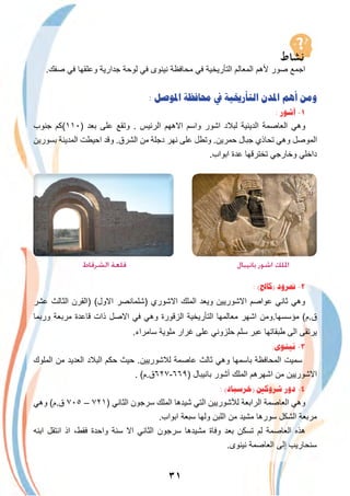 ٣١
.‫ﺻﻔك‬ ‫ﻓﻲ‬ ‫وﻋﻠﻘﮭﺎ‬ ‫ﺟدارﯾﺔ‬ ‫ﻟوﺣﺔ‬ ‫ﻓﻲ‬ ‫ﻧﯾﻧوى‬ ‫ﻣﺣﺎﻓظﺔ‬ ‫ﻓﻲ‬ ‫اﻟﺗﺄرﯾﺧﯾﺔ‬ ‫اﻟﻣﻌﺎﻟم‬ ‫ﻷھم‬ ‫ﺻور‬ ‫اﺟﻣﻊ‬
: ‫ﺍﳌﻮﺻﻞ‬ ‫ﳏﺎﻓﻈﺔ‬ ‫ﰲ‬ ‫ﺍﻟﺘﺄﺭﳜﻴﺔ‬ ‫ﺍﳌﺪﻥ‬ ‫ﺃﻫﻢ‬ ‫ﻭﻣﻦ‬
: ‫ﺁﺷﻮﺭ‬ -١
‫ﺟﻧوب‬ ‫)٠١١(ﻛم‬ ‫ﺑﻌد‬ ‫ﻋﻠﻰ‬ ‫وﺗﻘﻊ‬ . ‫اﻟرﺋﯾس‬ ‫اﻻھﮭم‬ ‫واﺳم‬ ‫اﺷور‬ ‫ﻟﺑﻼد‬ ‫اﻟدﯾﻧﯾﺔ‬ ‫اﻟﻌﺎﺻﻣﺔ‬ ‫وھﻲ‬
‫ﺑﺳورﯾن‬ ‫اﻟﻣدﯾﻧﺔ‬ ‫اﺣﯾطت‬ ‫وﻗد‬ .‫اﻟﺷرق‬ ‫ﻣن‬ ‫دﺟﻠﺔ‬ ‫ﻧﮭر‬ ‫ﻋﻠﻰ‬ ‫وﺗطل‬ .‫ﺣﻣرﯾن‬ ‫ﺟﺑﺎل‬ ‫ﺗﺣﺎذي‬ ‫وھﻲ‬ ‫اﻟﻣوﺻل‬
.‫اﺑواب‬ ‫ﻋدة‬ ‫ﺗﺧﺗرﻗﮭﺎ‬ ‫وﺧﺎرﺟﻲ‬ ‫داﺧﻠﻲ‬
‫اﻟﺸﺮﻗﺎط‬ ‫ﻗﻠﻌﺔ‬ ‫ﺑﺎﻧﻴﺒﺎل‬ ‫اﺷﻮر‬ ‫اﳌﻠﻚ‬
: (‫)ﻛﺎﱀ‬ ‫ﳕﺮﻭﺩ‬ -٢
‫ﻋﺷر‬ ‫اﻟﺛﺎﻟث‬ ‫)اﻟﻘرن‬ (‫اﻻول‬ ‫)ﺷﻠﻣﺎﻧﺻر‬ ‫اﻻﺷوري‬ ‫اﻟﻣﻠك‬ ‫وﯾﻌد‬ ‫اﻻﺷورﯾﯾن‬ ‫ﻋواﺻم‬ ‫ﺛﺎﻧﻲ‬ ‫وھﻲ‬
‫ورﺑﻣﺎ‬ ‫ﻣرﺑﻌﺔ‬ ‫ﻗﺎﻋدة‬ ‫ذات‬ ‫اﻻﺻل‬ ‫ﻓﻲ‬ ‫وھﻲ‬ ‫اﻟزﻗورة‬ ‫اﻟﺗﺄرﯾﺧﯾﺔ‬ ‫ﻣﻌﺎﻟﻣﮭﺎ‬ ‫اﺷﮭر‬ ‫ﻣؤﺳﺳﮭﺎ.وﻣن‬ (‫ق.م‬
.‫ﺳﺎﻣراء‬ ‫ﻣﻠوﯾﺔ‬ ‫ﻏرار‬ ‫ﻋﻠﻰ‬ ‫ﺣﻠزوﻧﻲ‬ ‫ﺳﻠم‬ ‫ﻋﺑر‬ ‫طﺑﻘﺎﺗﮭﺎ‬ ‫اﻟﻰ‬ ‫ﯾرﺗﻘﻰ‬
:‫ﻧﻴﻨﻮﻯ‬ -٣
‫اﻟﻣﻠوك‬ ‫ﻣن‬ ‫اﻟﻌدﯾد‬ ‫اﻟﺑﻼد‬ ‫ﺣﻛم‬ ‫ﺣﯾث‬ .‫ﻟﻼﺷورﯾﯾن‬ ‫ﻋﺎﺻﻣﺔ‬ ‫ﺛﺎﻟث‬ ‫وھﻲ‬ ‫ﺑﺎﺳﻣﮭﺎ‬ ‫اﻟﻣﺣﺎﻓظﺔ‬ ‫ﺳﻣﯾت‬
. (‫)٩٦٦-٧٢٦ق.م‬ ‫ﺑﺎﻧﯾﺑﺎل‬ ‫أﺷور‬ ‫اﻟﻣﻠك‬ ‫اﺷﮭرھم‬ ‫ﻣن‬ ‫اﻻﺷورﯾﯾن‬
: (‫)ﺧﺮﺳﺒﺎﺩ‬ ‫ﺷﺮﻭﻛﲔ‬ ‫ﺩﻭﺭ‬ -٤
‫وھﻲ‬ (‫ق.م‬ ٧٠٥ – ٧٢١) ‫اﻟﺛﺎﻧﻲ‬ ‫ﺳرﺟون‬ ‫اﻟﻣﻠك‬ ‫ﺷﯾدھﺎ‬ ‫اﻟﺗﻲ‬ ‫ﻟﻶﺷورﯾﯾن‬ ‫اﻟراﺑﻌﺔ‬ ‫اﻟﻌﺎﺻﻣﺔ‬ ‫وھﻲ‬
.‫اﺑواب‬ ‫ﺳﺑﻌﺔ‬ ‫وﻟﮭﺎ‬ ‫اﻟﻠﺑن‬ ‫ﻣن‬ ‫ﻣﺷﯾد‬ ‫ﺳورھﺎ‬ ‫اﻟﺷﻛل‬ ‫ﻣرﺑﻌﺔ‬
‫اﺑﻧﮫ‬ ‫اﻧﺗﻘل‬ ‫اذ‬ ،‫ﻓﻘط‬ ‫واﺣدة‬ ‫ﺳﻧﺔ‬ ‫اﻻ‬ ‫اﻟﺛﺎﻧﻲ‬ ‫ﺳرﺟون‬ ‫ﻣﺷﯾدھﺎ‬ ‫وﻓﺎة‬ ‫ﺑﻌد‬ ‫ﺗﺳﻛن‬ ‫ﻟم‬ ‫اﻟﻌﺎﺻﻣﺔ‬ ‫ھذه‬
.‫ﻧﯾﻧوى‬ ‫اﻟﻌﺎﺻﻣﺔ‬ ‫إﻟﻰ‬ ‫ﺳﻧﺣﺎرﯾب‬
 