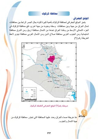 ٣٣
‫ﻛﺮﻛﻮﻙ‬ ‫ﳏﺎﻓﻈﺔ‬
: ‫ﺍﳉﻐﺮﺍﰲ‬ ‫ﺍﳌﻮﻗﻊ‬
‫ﻣﺣﺎﻓظﺎت‬ ‫ﺑﯾن‬ ‫اﻟراﺑط‬ ‫اﻟﺟﺳر‬ ‫ﯾﻣﺛل‬ ‫ﻟﻛوﻧﮫ‬ ‫ﻛﺑﯾرة‬ ‫ﺑﺄھﻣﯾﺔ‬ ‫ﻛرﻛوك‬ ‫ﻟﻣﺣﺎﻓظﺔ‬ ‫اﻟﺟﻐراﻓﻲ‬ ‫اﻟﻣوﻗﻊ‬ ‫ﯾﺗﻣﯾز‬
‫ﻓﻲ‬ ‫ﻛرﻛوك‬ ‫ﻣﺣﺎﻓظﺔ‬ ‫ﺗﻘﻊ‬ ،‫اﺧرى‬ ‫ﺟﮭﺔ‬ ‫ﻣن‬ ‫وﺟﻧوﺑﮫ‬ ‫وﺳطﮫ‬ ‫ﻣﺣﺎﻓظﺎت‬ ‫وﺑﯾن‬ ‫ﺟﮭﺔ‬ ‫ﻣن‬ ‫اﻟﻌراق‬ ‫ﺷﻣﺎل‬
‫ﻣﺣﺎﻓظﺔ‬ ‫اﻟﺷرق‬ ‫وﻣن‬ ‫ارﺑﯾل‬ ‫ﻣﺣﺎﻓظﺔ‬ ‫اﻟﺷﻣﺎل‬ ‫ﻣن‬ ‫ﺗﺣدھﺎ‬ ‫اﻟﻌراق‬ ‫وطﻧﻧﺎ‬ ‫ﻣن‬ ‫اﻷوﺳط‬ ‫اﻟﺷﻣﺎﻟﻲ‬ ‫اﻟﺟزء‬
‫ﻻﺣظ‬ ‫ﻧﯾﻧوى‬ ‫ﻣﺣﺎﻓظﺔ‬ ‫اﻟﻐرﺑﻲ‬ ‫اﻟﺷﻣﺎل‬ ‫وﻣن‬ ‫اﻟدﯾن‬ ‫ﺻﻼح‬ ‫ﻣﺣﺎﻓظﺔ‬ ‫اﻟﻐرﺑﻲ‬ ‫اﻟﺟﻧوب‬ ‫وﻣن‬ ‫اﻟﺳﻠﯾﻣﺎﻧﯾﺔ‬
(٩) ‫رﻗم‬ ‫اﻟﺧرﯾطﺔ‬
‫اﻟدﯾواﻧﯾﺔ‬
‫ﻛﺮﻛﻮك‬ ‫ﶈﺎﻓﻈﺔ‬ ‫اﳉﻐﺮاﻓﻲ‬ ‫اﳌﻮﻗﻊ‬ (٩)‫رﻗﻢ‬ ‫ﺧﺮﻳﻄﺔ‬
‫ﻣن‬ ‫ﻛرﻛوك‬ ‫ﻣﺣﺎﻓظﺔ‬ ‫ﺗﺟﺎور‬ ‫اﻟﺗﻲ‬ ‫اﻟﻣﺣﺎﻓظﺔ‬ ‫ﻋﻠﯾﮭﺎ‬ ‫وﺣدد‬ ‫ﻟﻠﻌراق‬ ‫ﺻﻣﺎء‬ ‫ﺧرﯾطﺔ‬ ‫ﺧذ‬
.‫واﻟﺟﻧوب‬ ‫اﻟﺷﻣﺎل‬ ‫ﺟﮭﺔ‬
 