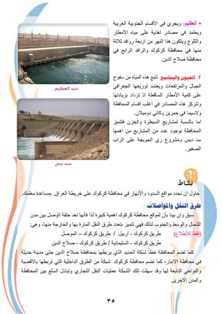 ٣٥
‫اﻟﻐرﺑﯾﺔ‬ ‫اﻟﺟﻧوﺑﯾﺔ‬ ‫اﻷﻗﺳﺎم‬ ‫ﻓﻲ‬ ‫وﯾﺟري‬ :‫اﻟﻌظﯾم‬ •
‫اﻷﻣطﺎر‬ ‫ﻣﯾﺎه‬ ‫ﻋﻠﻰ‬ ‫ﺗﻐذﯾﺔ‬ ‫ﻣﺻﺎدر‬ ‫ﻓﻲ‬ ‫وﯾﻌﺗﻣد‬
‫ﺛﻼﺛﺔ‬ ‫رواﻓد‬ ‫ارﺑﻌﺔ‬ ‫ﻣن‬ ‫اﻟﻧﮭر‬ ‫ھذا‬ ‫وﯾﺗﻛون‬ ‫واﻟﺛﻠوج‬
‫ﻓﻲ‬ ‫اﻟراﺑﻊ‬ ‫واﻟراﻓد‬ ‫ﻛرﻛوك‬ ‫ﻣﺣﺎﻓظﺔ‬ ‫ﻓﻲ‬ ‫ﻣﻧﮭﺎ‬
.‫اﻟدﯾن‬ ‫ﺻﻼح‬ ‫ﻣﺣﺎﻓظﺔ‬
‫ﺳﻔوح‬ ‫ﻣن‬ ‫اﻟﻣﯾﺎه‬ ‫ھذه‬ ‫ﺗﻧﺑﻊ‬ :‫ﻭﺍﻟﻴﻨﺎﺑﻴﻊ‬ ‫ﺍﻟﻌﻴﻮﻥ‬ -٢
‫اﻟﺟﻐراﻓﻲ‬ ‫ﺗوزﯾﻌﮭﺎ‬ ‫وﯾﻌﺗﻣد‬ ‫واﻟﻣرﺗﻔﻌﺎت‬ ‫اﻟﺟﺑﺎل‬
‫ﺑزﯾﺎدﺗﮭﺎ‬ ‫ﺗزداد‬ ‫اذ‬ ‫اﻟﺳﺎﻗطﺔ‬ ‫اﻷﻣطﺎر‬ ‫ﻛﻣﯾﺔ‬ ‫ﻋﻠﻰ‬
‫اﻟﻣﺣﺎﻓظﺔ‬ ‫اﻗﺳﺎم‬ ‫اﻏﻠب‬ ‫ﻓﻲ‬ ‫اﻟﻣﺻﺎدر‬ ‫ھذه‬ ‫وﺗﺗرﻛز‬
.‫دوﻣﯾﻼن‬ ‫وﻛﺎﻧﻲ‬ ‫ﺣﻣرﯾن‬ ‫ﻓﻲ‬ ‫وﻻﺳﯾﻣﺎ‬
‫ﻓﺗﺗﻣﯾز‬ ‫واﻟﺧزن‬ ‫اﻟﺳﯾطرة‬ ‫ﻟﻣﺷﺎرﯾﻊ‬ ‫ﺑﺎﻟﻧﺳﺑﺔ‬ ‫اﻣﺎ‬
‫اھﻣﮭﺎ‬ ‫ﻣن‬ ‫اﻟﻣﺷﺎرﯾﻊ‬ ‫ﻣن‬ ‫ﻋدد‬ ‫ﺑوﺟود‬ ‫اﻟﻣﺣﺎﻓظﺔ‬
‫اﻟزاب‬ ‫ﻋﻠﻰ‬ ‫اﻟﺣوﯾﺟﺔ‬ ‫ري‬ ‫وﻣﺷروع‬ ‫دﺑس‬ ‫ﺳد‬
.‫اﻟﺻﻐﯾر‬
.‫ﻣﻌﻠﻣك‬ ‫ﺑﻣﺳﺎﻋدة‬ .‫اﻟﻌراق‬ ‫ﺧرﯾطﺔ‬ ‫ﻋﻠﻰ‬ ‫ﻛرﻛوك‬ ‫ﻣﺣﺎﻓظﺔ‬ ‫ﻓﻲ‬ ‫واﻷﻧﮭﺎر‬ ‫اﻟﺳدود‬ ‫ﻣواﻗﻊ‬ ‫ﺗﺣدد‬ ‫ان‬ ‫ﺣﺎول‬
: ‫ﻭﺍﳌﻮﺍﺻﻼﺕ‬ ‫ﺍﻟﻨﻘﻞ‬ ‫ﻃﺮﻕ‬
‫ﻣدن‬ ‫ﺑﯾن‬ ‫اﻟوﺻل‬ ‫ﺣﻠﻘﺔ‬ ‫ﺗﻌد‬ ‫ﻓﺄﻧﮭﺎ‬ ‫ﻟذا‬ ‫ﻛﺑﯾرة‬ ‫اھﻣﯾﺔ‬ ‫ﻛرﻛوك‬ ‫ﻣﺣﺎﻓظﺔ‬ ‫ﻟﻣوﻗﻊ‬ ‫ﺑﺄن‬ ‫ﺑﯾﻧﺎ‬ ‫وان‬ ‫ﺳﺑق‬
:‫وھﻲ‬ ،‫ﻣﻧﮭﺎ‬ ‫واﻟﺧﺎرﺟﺔ‬ ‫ﺑﮭﺎ‬ ‫اﻟﻣﺎرة‬ ‫اﻟﻧﻘل‬ ‫طرق‬ ‫ﺑﺗﻌدد‬ ‫ﺗﺗﻣﯾز‬ ‫ﻓﮭﻲ‬ ‫ﻟذﻟك‬ ‫واﻟﺟﻧوب‬ ‫واﻟوﺳط‬ ‫اﻟﺷﻣﺎل‬
‫اﻟﻣوﺻل‬ – ‫ﻛرﻛوك‬ ‫طرﯾق‬ / ‫ارﺑﯾل‬ - ‫ﻛرﻛوك‬ ‫طرﯾق‬ (‫ﻟﻸطﻼع‬ ‫)ﻓﻘط‬
‫اﻟدﯾن‬ ‫ﺻﻼح‬ - ‫ﻛرﻛوك‬ ‫طرﯾق‬ / ‫اﻟﺳﻠﯾﻣﺎﻧﯾﺔ‬ - ‫ﻛرﻛوك‬ ‫طرﯾق‬
‫ﺣدﯾﺛﺔ‬ ‫ﻣدﯾﻧﺔ‬ ‫ﺣﺗﻰ‬ ‫اﻟدﯾن‬ ‫ﺻﻼح‬ ‫ﺑﻣﺣﺎﻓظﺔ‬ ‫ﯾرﺑطﮭﺎ‬ ‫اﻟذي‬ ‫اﻟﺣدﯾد‬ ‫ﻟﺳﻛﺔ‬ ً‫ﺧطﺎ‬ ‫اﻟﻣﺣﺎﻓظﺔ‬ ‫ﺗﺿم‬ ‫ﻛﻣﺎ‬
‫ﺑﺎﻻﻗﺿﯾﺔ‬ ‫ﺗرﺑطﮭﺎ‬ ‫اﻟﺗﻲ‬ ‫اﻟداﺧﻠﯾﺔ‬ ‫اﻟطرق‬ ‫ﻣن‬ ‫ﺷﺑﻛﺔ‬ ‫ﻛرﻛوك‬ ‫ﻣﺣﺎﻓظﺔ‬ ‫ﺗﺿم‬ ‫ﻛﻣﺎ‬ ،‫اﻻﻧﺑﺎر‬ ‫ﻣﺣﺎﻓظﺔ‬ ‫ﻓﻲ‬
‫اﻟﻣﺣﺎﻓظﺔ‬ ‫ﺑﯾن‬ ‫اﻟﺳﻠﻊ‬ ‫وﺗﺑﺎدل‬ ‫اﻟﺗﺟﺎري‬ ‫اﻟﻧﻘل‬ ‫ﻋﻣﻠﯾﺎت‬ ‫اﻟﺷﺑﻛﺔ‬ ‫ﺗﻠك‬ ‫ﺳﮭﻠت‬ ‫وﻗد‬ ‫ﻟﮭﺎ‬ ‫اﻟﺗﺎﺑﻌﺔ‬ ‫واﻟﻧواﺣﻲ‬
.‫اﻻﺧرى‬ ‫واﻟﻣدن‬
‫اﻟﻌﻈﻴﻢ‬ ‫ﺳﺪ‬
‫دﺑﺲ‬ ‫ﺳﺪ‬
 