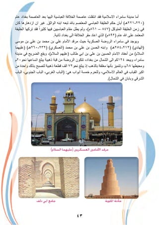 ٤٣
‫ﻋﺎم‬ ‫ﺑﻐداد‬ ‫اﻟﻌﺎﺻﻣﺔ‬ ‫ﺑﻌد‬ ‫اﻟﯾﮭﺎ‬ ‫اﻟﻌﺑﺎﺳﯾﺔ‬ ‫اﻟﺧﻼﻓﺔ‬ ‫ﻋﺎﺻﻣﺔ‬ ‫اﻧﺗﻘﻠت‬ ‫ﻓﻘد‬ ‫اﻻﺳﻼﻣﯾﺔ‬ ‫ﺳﺎﻣراء‬ ‫ﻣدﯾﻧﺔ‬ ‫أﻣﺎ‬
‫ﻛﺎن‬ ‫ازدھﺎرھﺎ‬ ‫ان‬ ‫ﻏﯾر‬ .‫اﻟواﺛق‬ ‫اﺑﻧﮫ‬ ‫ﺗﺑﻌﮫ‬ ‫ﺑﺎ‬ ‫اﻟﻣﻌﺗﺻم‬ ‫اﻟﻌﺑﺎﺳﻲ‬ ‫اﻟﺧﻠﯾﻔﺔ‬ ‫ﺣﻛم‬ ‫أﺑﺎن‬ (‫)٠٢٢-١٢٢ھـ‬
‫اﻟﺧﻠﯾﻔﺔ‬ ‫ﺗرﻛﮭﺎ‬ ‫ﻓﻘد‬ ً‫ﻛﺛﯾرا‬ ‫ﻓﯾﮭﺎ‬ ‫اﻟﻌﺑﺎﺳﯾﯾن‬ ‫ﻣﻘﺎم‬ ‫ﯾطل‬ ‫وﻟم‬ ،(‫١٦٨م‬ – ٨٤٧) ‫اﻟﻣﺗوﻛل‬ ‫اﻟﺧﻠﯾﻔﺔ‬ ‫زﻣن‬ ‫ﻓﻲ‬
.‫ﺛﺎﻧﯾﺔ‬ ‫ﺑﻐداد‬ ‫اﻟﻰ‬ ‫اﻟﺧﻼﻓﺔ‬ ‫ﻣﻘر‬ ‫اﻋﺎد‬ ‫اﻟذي‬ (‫)٢٩٨م‬ ‫ﻋﺎم‬ ‫ﷲ‬ ‫ﻋﻠﻰ‬ ‫اﻟﻣﻌﺗﻣد‬
‫ﻣوﺳﻰ‬ ‫ﺑن‬ ‫ﻋﻠﻲ‬ ‫ﺑن‬ ‫ﻣﺣﻣد‬ ‫ﺑن‬ ‫ﻋﻠﻲ‬ ‫اﻷﻣﺎم‬ ‫ﻣرﻗد‬ ‫ﺣﯾث‬ ‫اﻟﻌﺳﻛرﯾﺔ‬ ‫اﻟروﺿﺔ‬ ‫ﺳﺎﻣراء‬ ‫ﻓﻲ‬ ‫وﯾوﺟد‬
‫)ﻋﻠﯾﮭﻣﺎ‬ (‫)٢٣٢-٠٦٢ھـ‬ (‫)اﻟﻌﺳﻛري‬ ‫ﻣﺣﻣد‬ ‫ﺑن‬ ‫ﻋﻠﻲ‬ ‫ﺑن‬ ‫اﻟﺣﺳن‬ ‫واﺑﻧﮫ‬ (‫)٢١٢-٤٥٢ھـ‬ (‫)اﻟﮭﺎدي‬
‫ﻣدﯾﻧﺔ‬ ‫ﻓﻲ‬ ‫اﻟﺿرﯾﺢ‬ ‫وﯾﻘﻊ‬ ،(‫اﻟﺳﻼم‬ ‫)ﻋﻠﯾﮭم‬ ‫طﺎﻟب‬ ‫اﺑﻲ‬ ‫ﺑن‬ ‫ﻋﻠﻲ‬ ‫ﺑن‬ ‫اﻟﺣﺳﯾن‬ ‫اﻻﻣﺎم‬ ‫أﺣﻔﺎد‬ ‫ﻣن‬ (‫اﻟﺳﻼم‬
‫ﻧﺣو٠٢م‬ ‫اﺗﺳﺎﻋﮭﺎ‬ ‫ﯾﺑﻠﻎ‬ ‫ذھﺑﯾﺔ‬ ‫ﻗﺑﺔ‬ ‫ﻣن‬ ‫اﻟروﺿﺔ‬ ‫ﺗﺗﻛون‬ ،‫ﺑﻐداد‬ ‫ﻣن‬ ‫اﻟﺷﻣﺎل‬ ‫اﻟﻰ‬ ‫٤٢١ﻛم‬ ‫وﯾﺑﻌد‬ ‫ﺳﺎﻣراء‬
‫ﻣن‬ ‫واﺣدة‬ ‫ﺑذﻟك‬ ‫ﻟﺗﺻﺑﺢ‬ ‫ذھﺑﯾﺔ‬ ‫ﻗطﻌﺔ‬ ‫اﻟف‬ ٧٢‫ﻧﺣو‬ ‫ﯾﺑﻠﻎ‬ ‫إذ‬ ‫ﺑﺎﻟذھب‬ ‫ﻣﻐﻠﻔﺔ‬ ‫ﺑﺄﻧﮭﺎ‬ ‫وﺗﺗﻣﯾز‬ ،‫٨٦م‬ ‫وﻣﺣﯾطﮭﺎ‬
‫اﻟﺑﺎب‬ ،‫اﻟﺟﻧوﺑﻲ‬ ‫اﻟﺑﺎب‬ ،‫اﻟﻐرﺑﻲ‬ ‫)اﻟﺑﺎب‬ :‫ھﻲ‬ ‫أﺑواب‬ ‫ﺧﻣﺳﺔ‬ ‫وﻟﻠﺣرم‬ ،‫اﻻﺳﻼﻣﻲ‬ ‫اﻟﻌﺎﻟم‬ ‫ﻓﻲ‬ ‫اﻟﻘﺑﺎب‬ ‫اﻛﺑر‬
.(‫اﻟﺷﻣﺎل‬ ‫ﻓﻲ‬ ‫وﺑﺎﺑﺎن‬ ‫اﻟﺷرﻗﻲ‬
(‫اﻟﺴﻼم‬ ‫)ﻋﻠﻴﻬﻤﺎ‬ ‫اﻟﻌﺴﻜﺮﻳﲔ‬ ‫اﻷﻣﺎﻣﲔ‬ ‫ﻣﺮﻗﺪ‬
‫دﻟﻒ‬ ‫اﺑﻲ‬ ‫ﺟﺎﻣﻊ‬ ‫اﳌﻠﻮﻳﺔ‬ ‫ﻣﺄذﻧﺔ‬
 