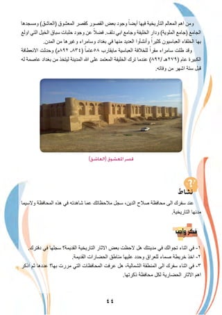 ٤٤
‫وﻣﺳﺟدھﺎ‬ (‫)اﻟﻌﺎﺷق‬ ‫اﻟﻣﻌﺷوق‬ ‫ﻛﻘﺻر‬ ‫اﻟﻘﺻور‬ ‫ﺑﻌض‬ ‫وﺟود‬ ً‫أﯾﺿﺎ‬ ‫ﻓﯾﮭﺎ‬ ‫اﻟﺗﺄرﯾﺧﯾﺔ‬ ‫اﻟﻣﻌﺎﻟم‬ ‫اھم‬ ‫وﻣن‬
‫اوﻟﻊ‬ ‫اﻟﺗﻲ‬ ‫اﻟﺧﯾل‬ ‫ﺳﺑﺎق‬ ‫ﺣﻠﺑﺎت‬ ‫وﺟود‬ ‫ﻋن‬ ً‫ﻓﺿﻼ‬ .‫دﻟف‬ ‫اﺑﻲ‬ ‫وﺟﺎﻣﻊ‬ ‫اﻟﺧﻠﯾﻔﺔ‬ ‫ودار‬ (‫اﻟﻣﻠوﯾﺔ‬ ‫)ﺟﺎﻣﻊ‬ ‫اﻟﺟﺎﻣﻊ‬
.‫اﻟﻣدن‬ ‫ﻣن‬ ‫وﻏﯾرھﺎ‬ ‫وﺳﺎﻣراء‬ ‫ﺑﻐداد‬ ‫ﻓﻲ‬ ‫ﻣﻧﮭﺎ‬ ‫اﻟﻌدﯾد‬ ‫وأﻧﺷﺄوا‬ ً‫ﻛﺛﯾرا‬ ‫اﻟﻌﺑﺎﺳﯾون‬ ‫اﻟﺧﻠﻔﺎء‬ ‫ﺑﮭﺎ‬
‫اﻻﻧﻌطﺎﻓﺔ‬ ‫وﺣدﺛت‬ (‫٢٩٨م‬ ‫)٤٣٨ـ‬ ً‫٨٥ﻋﺎﻣﺎ‬ ‫ﻣﺎﯾﻘﺎرب‬ ‫اﻟﻌﺑﺎﺳﯾﺔ‬ ‫ﻟﻠﺧﻼﻓﺔ‬ ً‫ﻣﻘرا‬ ‫ﺳﺎﻣراء‬ ‫ظﻠت‬ ‫وﻗد‬
‫ﻟﮫ‬ ‫ﻋﺎﺻﻣﺔ‬ ‫ﺑﻐداد‬ ‫ﻣن‬ ‫ﻟﯾﺗﺧذ‬ ‫اﻟﻣدﯾﻧﺔ‬ ‫ﷲ‬ ‫ﻋﻠﻰ‬ ‫اﻟﻣﻌﺗﻣد‬ ‫اﻟﺧﻠﯾﻔﺔ‬ ‫ﺗرك‬ ‫ﻋﻧدﻣﺎ‬ (٨٩٢/ ‫)٩٧٢ھـ‬ ‫ﻋﺎم‬ ‫اﻟﻛﺑﯾرة‬
.‫وﻓﺎﺗﮫ‬ ‫ﻣن‬ ‫اﺷﮭر‬ ‫ﺳﺗﺔ‬ ‫ﻗﺑل‬
(‫)اﻟﻌﺎﺷﻖ‬ ‫اﳌﻌﺸﻮق‬ ‫ﻗﺼﺮ‬
‫وﻻﺳﯾﻣﺎ‬ ‫اﻟﻣﺣﺎﻓظﺔ‬ ‫ھذه‬ ‫ﻓﻲ‬ ‫ﺷﺎھدﺗﮫ‬ ‫ﻋﻣﺎ‬ ‫ﻣﻼﺣظﺎﺗك‬ ‫ﺳﺟل‬ ،‫اﻟدﯾن‬ ‫ﺻﻼح‬ ‫ﻣﺣﺎﻓظﺔ‬ ‫اﻟﻰ‬ ‫ﺳﻔرك‬ ‫ﻋﻧد‬
.‫اﻟﺗﺎرﯾﺧﯾﺔ‬ ‫ﻣدﻧﮭﺎ‬
.‫دﻓﺗرك‬ ‫ﻓﻲ‬ ‫ﺳﺟﻠﮭﺎ‬ ‫اﻟﻘدﯾﻣﺔ؟‬ ‫اﻟﺗﺎرﯾﺧﯾﺔ‬ ‫اﻻﺛﺎر‬ ‫ﺑﻌض‬ ‫ﻻﺣظت‬ ‫ھل‬ ‫ﻣدﯾﻧﺗك‬ ‫ﻓﻲ‬ ‫ﺗﺟواﻟك‬ ‫اﺛﻧﺎء‬ ‫ﻓﻲ‬ -١
.‫اﻟﻘدﯾﻣﺔ‬ ‫اﻟﺣﺿﺎرات‬ ‫ﻣﻧﺎطق‬ ‫ﻋﻠﯾﮭﺎ‬ ‫وﺣدد‬ ‫ﻟﻠﻌراق‬ ‫ﺻﻣﺎء‬ ‫ﺧرﯾطﺔ‬ ‫اﺧذ‬ -٢
‫اذﻛر‬ ‫ﺛم‬ ‫ﻋددھﺎ‬ ‫ﺑﮭﺎ؟‬ ‫ﻣررت‬ ‫اﻟﺗﻲ‬ ‫اﻟﻣﺣﺎﻓظﺎت‬ ‫ﻋرﻓت‬ ‫ھل‬ ،‫اﻟﺷﻣﺎﻟﯾﺔ‬ ‫اﻟﻣﻧطﻘﺔ‬ ‫اﻟﻰ‬ ‫ﺳﻔرك‬ ‫اﺛﻧﺎء‬ ‫ﻓﻲ‬ -٣
.‫ذﻛرﺗﮭﺎ‬ ‫ﻣﺣﺎﻓظﺔ‬ ‫ﻟﻛل‬ ‫اﻟﺣﺿﺎرﯾﺔ‬ ‫اﻻﺛﺎر‬ ‫اھم‬
 